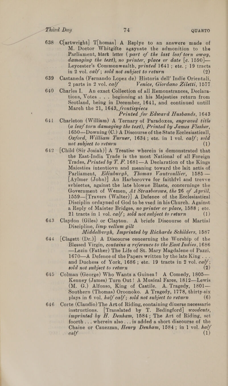 638 639 640 641 642 643 644 646 Clartwright] T[homas| A Replye to an answere made of M. Doctor Whitgifte agaynste the admonition to the Parliament, black letter ( part of the last leaf torn away, damaging the text), no printer, place or date [c. 1590|— Leycester’s Commonwealth, printed 1641; etc. ; 19 tracts in 2 vol. calf; sold not subject to return (2) Castaneda (Fernando Lopez de) Historia dell’ Indie Orientali, 2 parts in 2 vol. calf Venice, Giordano Ziletti, 1577 Charles I. An exact Collection of all Remonstrances, Declara- tions, Votes . .. beginning at his Majesties return from Scotland, being in December, 1641, and continued untill March the 21, 1643, frontispiece Printed for Edward Husbands, 1643 Charleton (William) A Ternary of Paradoxes, engraved tztle (a leaf torn damaging the text), Printed by James Flesher, 1650—Downing (C.) A Discourse of the State Ecclesiasticall, Oxford, William Turner, 1634; etc. in 1 vol. calf; sold not subject to return (1) [Child (Sir Josiah)] A Treatise wherein is demonstrated that the Kast-India Trade is the most National of all Foreign Trades, Printed by 7. F.1681—A Declaration of the Kings Maiesties intentiovn and meaning toward the lait actis of Parliament, Hdinburgh, Thomas Vautroullier, 1585 — [Aylmer (John)] An Harborovve for faithfvl and trevve svbiectes, against the late blowne Blaste, concerninge the Government of Wemen, At Strasborowe, the 26 of Aprill, 1559—[Travers (Walter)] A Defence of the Ecclesiastical Disciplin ordayned of God to be vsed in his Church. Against a Reply of Maister Bridges, no printer or place, 1588 ; etc. 21 tracts in 1 vol. calf; sold not subject to return (1) Claydon (Giles) or Clayton. A briefe Discourse of Martial Discipline, limp vellum gilt Middelburgh, Imprinted by Richarde Schilders, 1587 [Clagett (Dr.)] A Discourse concerning the Worship of the Blessed Virgin, contains a reference to the Hast Indies, 1686 —Lezin (Father) The Life of St. Mary Magdalene of Pazzi, 1670—A Defence of the Papers written by the late King... and Duchess of York, 1686; etc. 19 tracts in 2 vol. cal/; sold not subject to return (2) Colman (George) Who Wants a Guinea? A Comedy, 1805— Kenney (James) Turn Out! A Musical Farce, 1812—Lewis (M. G.) Alfonso, King of Castile. A. Tragedy, 1801— Southern (Thomas) Oroonoko. A Tragedy, 1778, thirty-six plays in 6 vol. half calf; sold not subject to return (6) Corte (Claudio) The Art of Riding, containing diuerse necessarie instructions. [Translated by T. Bedingford] woodcuts, imprinted by H. Denham, 1584; The Art of Riding, set foorth ... wherein also...is added a-short discourse of the Chaine or Cauezzan, Henry Denham, 1584; in 1 vol. ha/f