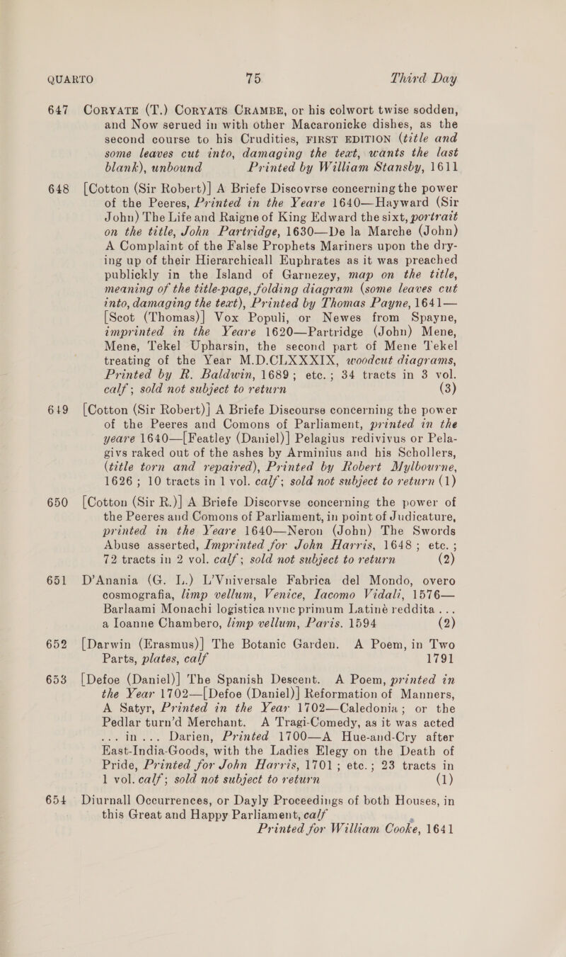648 649 650 654 and Now serued in with other Macaronicke dishes, as the second course to his Crudities, FIRST EDITION (title and some leaves cut into, damaging the teat, wants the last blank), unbound Printed by William Stansby, 1611 [Cotton (Sir Robert)] A Briefe Discovrse concerning the power of the Peeres, Printed in the Yeare 1640—Hayward (Sir John) The Life and Raigne of King Edward the sixt, portrait on the title, John Partridge, 1630—De la Marche (John) A Complaint of the False Prophets Mariners upon the dry- ing up of their Hierarchicall Euphrates as it was preached publickly in the Island of Garnezey, map on the title, meaning of the title-page, folding diagram (some leaves cut into, damaging the text), Printed by Thomas Payne, 1641— [Scot (Thomas)] Vox Populi, or Newes from Spayne, imprinted in the Yeare 1620—Partridge (John) Mene, Mene, Tekel Upharsin, the second part of Mene Tekel treating of the Year M.D.CLXXXIX, woodcut diagrams, Printed by R. Baldwin, 1689; etc.; 34 tracts in 3 vol. calf ; sold not subject to return (3) [Cotton (Sir Robert)} A Briefe Discourse concerning the power of the Peeres and Comons of Parliament, printed in the yeare 1640—[Featley (Daniel)] Pelagius redivivus or Pela- givs raked out of the ashes by Arminius and his Schollers, (¢2tle torn and repaired), Printed by Robert Mylbourne, 1626; 10 tracts in 1 vol. calf; sold not subject to return (1) [Cotton (Sir R.)] A Briefe Discorvse concerning the power of the Peeres and Comons of Parliament, in point of Judicature, printed in the Yeare 1640—Neron (John) The Swords Abuse asserted, Imprinted for John Harris, 1648; ete. ; 72 tracts in 2 vol. calf; sold not subject to return (2) D’Anania (G. L.) L’Vniversale Fabrica del Mondo, overo cosmografia, limp vellum, Venice, Iacomo Vidali, 1576— Barlaami Monachi logisticanvne primum Latiné reddita... a Ioanne Chambero, limp vellum, Paris. 1594 (2) [Darwin (Erasmus)] The Botanic Garden. A Poem, in Two Parts, plates, calf 1791 [Defoe (Daniel)] The Spanish Descent. A Poem, printed in the Year 1702—[ Defoe (Daniel)] Reformation of Manners, A Satyr, Printed in the Year 1702—Caledonia; or the Pedlar turn’d Merchant. <A Tragi-Comedy, as it was acted ... in... Darien, Printed 1700—A Hue-and-Cry after East-India-Goods, with the Ladies Elegy on the Death of Pride, Printed for John Harris, 1701; etc.; 23 tracts in 1 vol. calf; sold not subject to return (1) Diurnall Occurrences, or Dayly Proceedings of both Houses, in this Great and Happy Parliament, ca/f ‘ Printed for William Cooke, 1641