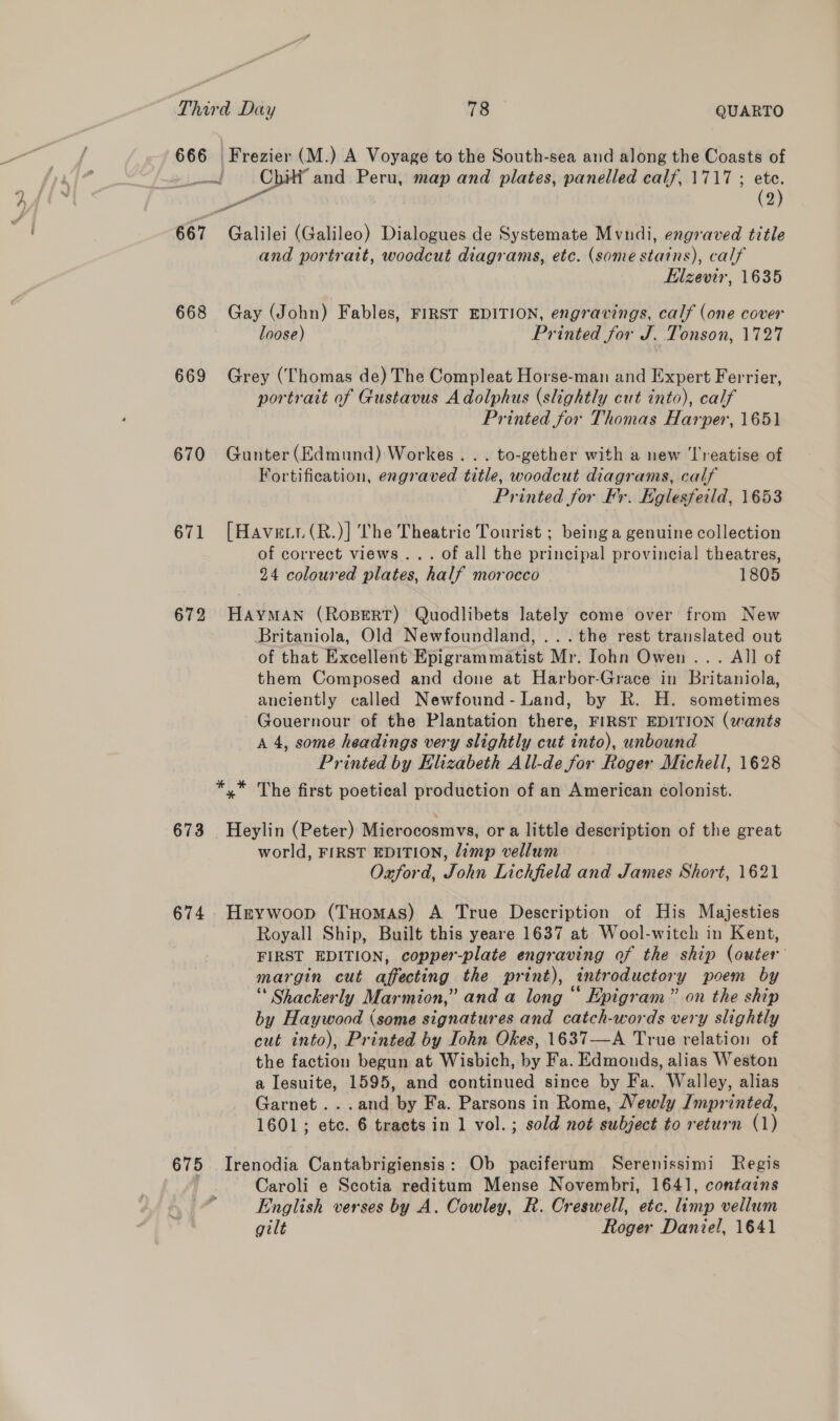666 668 669 670 671 672 673 674 675 d Day 78 QUARTO ‘Frezier (M. ) A Voyage to the South-sea and along the Coasts of ‘Cpe and Peru, map and plates, panelled calf, 1717 ; ete. (2) a a Galilei (Galileo) Dialogues de Systemate Mvndi, engraved title and portrait, woodcut diagrams, etc. (some stains), calf Elzevir, 1635 Gay (John) Fables, FIRST EDITION, engravings, calf (one cover loose) Printed for J. Tonson, 1727 Grey (Thomas de) The Compleat Horse-man and Expert Ferrier, portrait of Gustavus Adolphus (slightly cut into), calf Printed for Thomas Harper, 1651 Gunter (Edmund) Workes. . . to-gether with a new ‘l'reatise of Fortification, engraved title, woodcut diagrams, calf Printed for Fr. Eglesfeild, 1653 [Haver (R.)] The Theatric Tourist ; being a genuine collection of correct views... of all the principal provincial theatres, 24 coloured plates, half morocco 1805 HAYMAN (ROBERT) Quodlibets lately come over from New Britaniola, Old Newfoundland, ...the rest translated out of that Excellent Epigrammatist Mr. Iohn Owen ... All of them Composed and done at Harbor-Grace in Britaniola, anciently called Newfound- Land, by R. H. sometimes Gouernour of the Plantation there, FIRST EDITION (wants A 4, some headings very slightly cut into), unbound Printed by Elizabeth All-de for Roger Michell, 1628 *,* The first poetical production of an American colonist. _Heylin (Peter) Microcosmvs, ora little description of the great world, FIRST EDITION, limp vellum Oaford, John Lichfield and James Short, 1621 Hrywoop (Tuomas) A True Description of His Majesties Royall Ship, Built this yeare 1637 at Wool-witch in Kent, FIRST EDITION, copper-plate engraving of the ship (outer margin cut affecting the print), intr oductory poem by ** Shackerly Mar mion,” and a long “ Epigram” on the ship by Haywood (some signatures and catch-words very slightly cut into), Printed by Iohn Okes, 1637—A True relation of the faction begun at Wisbich, by Fa. Edmonds, alias Weston a Iesuite, 1595, and continued since by Fa. Walley, alias Garnet ...and by Fa. Parsons in Rome, Newly Jmprinted, 1601; etc. 6 tracts in 1 vol.; sold not subject to return (1) Irenodia Cantabrigiensis: Ob paciferum Serenissimi Regis Caroli e Scotia reditum Mense Novembri, 1641, contains English verses by A. Cowley, R. Creswell, etc. limp vellum gilt Roger Daniel, 1641