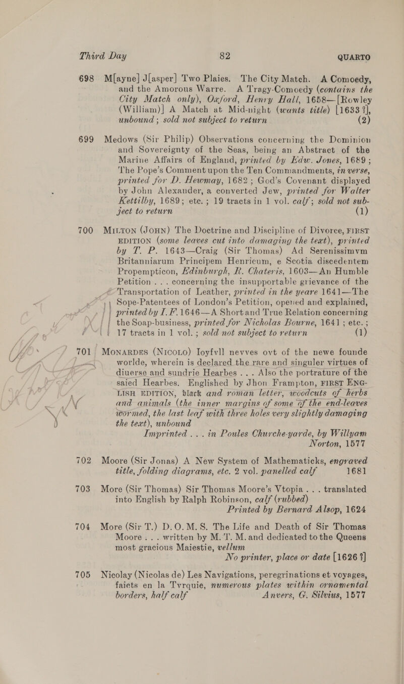 698 Ml[ayne] J[asper] Two Plaies. The City Match. A Comoedy, and the Amorous Warre. A Tragy-Comoedy (contains the City Match only), Oxford, Henry Hall, 1658—[Rowley (William)] A Match at Mid-night (wants title) [1633 2], unbound ; sold not subject to return (2) 699 Medows (Sir Philip) Observations concerning the Dominion and Sovereignty of the Seas, being an Abstract of the Marine Affairs of England, printed by Kdw. Jones, 1689 ; ‘The Pope’s Comment upon the Ten Commandments, 7n verse, printed for D. Hewmay, 1682 ; God’s Covenant displayed by John Alexander, a converted Jew, printed for Walter Kettilby, 1689; ete. ; 19 tracts in 1 vol. calf; sold not sub- ject to return (1) 700 Mitton (Joun) The Doctrine and Discipline of Divorce, FIRST EDITION (some leaves cut into damaging the teat), printed by T. P. 1643—Craig (Sir Thomas) Ad Serenissimvm Britanniarum Principem Henricum, e Scotia discedentem Propempticon, Hdinburgh, R. Chateris, 1603—An Humble Petition... concerning the insupportable grievance of the Transportation of Leather, printed in the yeare 1641—The Sope-Patentees of London’s Petition, opened and explained, printed by I. F.1646—A Short and True Relation concerning ' | the Soap-business, printed for Nicholas Bourne, 1641; ete. ; . | 17 tracts in 1 vol.; sold not subject to return (1) ee i. ae nd ¥ worlde, wherein is declared the rare and singuler virtues of diuerse and sundrie Hearbes ... Also the portrature of the saied Hearbes. Englished by Jhon Frampton, FIRST ENG- LISH EDITION, black and roman letter, woodcuts of herbs wormed, the last leaf with three holes very slightly damaging the text), unbound Imprinted ...in Poules Churche-yarde, by Willyam Norton, 1577 702 Moore (Sir Jonas) A New System of Mathematicks, engraved title, folding diagrams, etc. 2 vol. panelled calf 1681] 703 More (Sir Thomas) Sir Thomas Moore’s Vtopia.. . translated into English by Ralph Robinson, calf (rubbed) Printed by Bernard Alsop, 1624 704 More (Sir T.) D.O.M.S. The Life and Death of Sir Thomas Moore... written by M.'l’. M. and dedicated to the Queens most gracious Maiestie, vellum No printer, place or date [1626 2] 705 Nicolay (Nicolas de) Les Navigations, peregrinations et voyages, faicts en la Tvrquie, numerous plates within ornamental borders, half calf Anvers, G. Stilvius, 1577