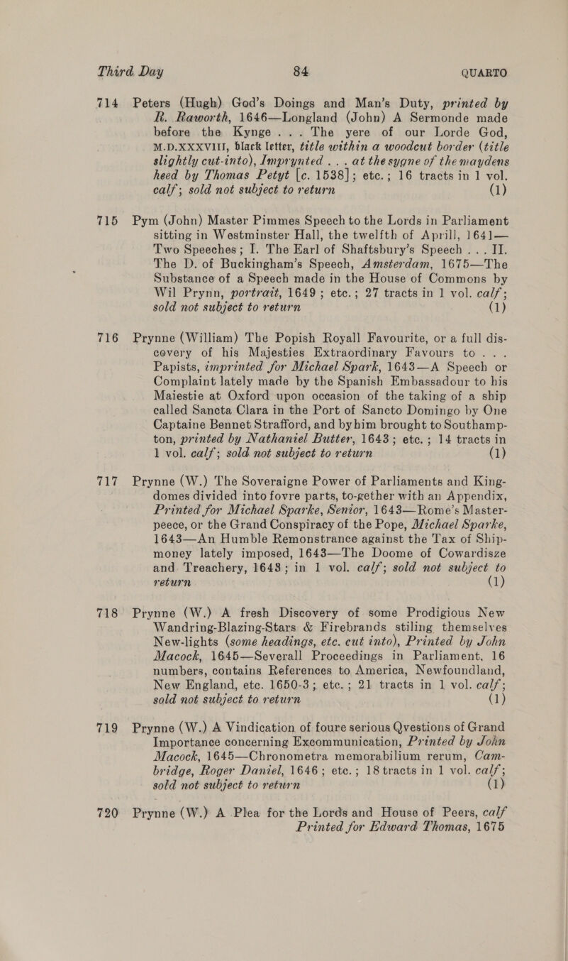 R. Raworth, 1646—Longland (John) A Sermonde made before the Kynge... The yere of our Lorde God, M.D.XXXVIII, black letter, tetle within a woodcut border (title slightly cut-into), Imprynted .. . at thesygne of the maydens heed by Thomas Petyt (c. 1538]; etc.; 16 tracts in 1 vol. calf; sold not subject to return (1) 716 717 718 719 720 sitting in Westminster Hall, the twelfth of Aprill, 1641— Two Speeches; I. The Earl of Shaftsbury’s Speech... II. The D. of Buckingham’s Speech, Amsterdam, 1675—The Substance of a Speech made in the House of Commons by Wil Prynn, portrazt, 1649 ; etc.; 27 tracts in 1 vol. calf; sold not subject to return (1) Prynne (William) The Popish Royall Favourite, or a full dis- covery of his Majesties Extraordinary Favours to... Papists, imprinted for Michael Spark, 1643—A Speech or Complaint lately made by the Spanish Embassadour to his Maiestie at Oxford upon occasion of the taking of a ship called Sancta Clara in the Port of Sancto Domingo by One Captaine Bennet Strafford, and byhim brought to Southamp- ton, printed by Nathaniel Butter, 1643; etc. ; 14 tracts in 1 vol. calf; sold not subject to return (1) Prynne (W.) The Soveraigne Power of Parliaments and King- domes divided into fovre parts, to-gether with an Appendix, Printed for Michael Sparke, Senior, 1643—Rome’s Master- peece, or the Grand Conspiracy of the Pope, Michael Sparke, 1643—An Humble Remonstrance against the Tax of Ship- money lately imposed, 1643—The Doome of Cowardisze and. Treachery, 1643; in 1 vol. cal/; sold not subject to return (1) Prynne (W.) A fresh Discovery of some Prodigious New Wandring-Blazing-Stars &amp; Firebrands stiling themselves New-lights (some headings, etc. cut into), Printed by John Macock, 1645—Severall Proceedings in Parliament, 16 numbers, contains References to America, Newfoundland, New England, etc. 1650-3; etc. ; 21 tracts in 1 vol. calf; sold not subject to return (1) Prynne (W.) A Vindication of foure serious Qvestions of Grand Importance concerning Excommunication, Printed by John Macock, 1645—Chronometra memorabilium rerum, Cam- bridge, Roger Daniel, 1646; etc.; 18 tracts in 1 vol. cal/; sold not subject to return (1 Prynne (W.) A Plea for the Lords and House of Peers, calf Printed for Edward Thomas, 1675