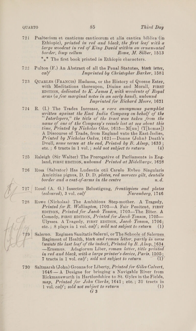 721 123 724 730 Psalterium et canticum canticorum et alia cantica biblica (in Ethiopic), printed in red and black, the first leaf with a large woodcut in red of King David within an ornamental border, limp vellum Rome, M. Silber, 1513 *,* The first book printed in Ethiopic characters. Pulton (F.) An Abstract of all the Penal Statutes, black letter, calf Imprinted by Christopher Barker, 1581 QUARLES (FRANCIS) Hadassa, or the History of Qveene Ester, with Meditations thereupon, Diuine and Morall, FIRST EDITION, dedicated to K. James I, with woodcuts of Royal arms (a few marginal notes in an early hand), unbound Imprinted for Richard Moore, 1621 R. (1.) The Trades Increase, a rare anonymous pamphlet written against the Kast India Company on behalf of the “ Interlopers,” the title of the tract was taken from the name of one of the Company’s vessels lost at sea about this time, Printed by Nicholas Okes, 1615—M|un] (T[homas]) A Discourse of Trade, from England vnto the East-Indies, Printed by Nicholas Oakes, 1621—Donne (John) Death’s Dvell, some verses at the end, Printed by B. Alsop, 1633 ; etc. ; 6 tracts in 1 vol.; sold not subject to return (4) Raleigh (Sir Waiter) The Prerogative of Parliaments in Eng- land, FIRST EDITION, unbound Printed at Midelburge, 1628 Rosa (Salvator) Has Ludentis otii Carolo Rvbeo Singularis Amicitiae pignus, D. D. D. plates, red morocco gilt, dentelle border and a coat-of-arms in the centre n.d. tosel (A. G.) Insecten Belustigung, frontispiece and plates (coloured), 3 vol. calf Nuremberg, 1746 Rowe (Nicholas) The Ambitious Step-mother. A Tragedy, Printed for R. Wellington, 1702—A Fair Penitent, FIRST EDITION, Printed for Jacob Tonson, 1703—The Biter. A Comedy, FIRST EDITION, Printed for Jacob Tonson, 1705— Ulysses. A Tragedy, FIRST EDITION, Jacob Tonson, 1706; ete. ; 8 playsin 1 vol. calf; sold not subject to return (1) Regiment of Health, black and roman letter, partly in verse (wants the last leaf of the index), Printed by B. Alsop, 1634. —FErasmus. Adagiorum Liber, roman letter, title printed in red and black, with a large printer’s device, Paris. 1505; 7 tracts in 1 vol. calf; sold not subject to return Cy Saltmarsh (John) Groans for Liberty, Printed for Giles Calvert, 1646 — A Designe for bringing a Navigable River from Rickmansworth in Hartfordshire to St. Gyles in the Fields, map, Printed for John Clarke, 1641; ete.; 31 tracts in 1 vol. calf; sold not sulject to return (1) G 3