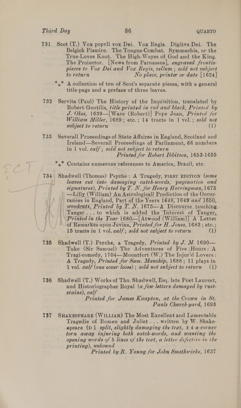 731. Scot (T.) Vox popvli vox Dei. Vox Regis. Digitvs Dei. The Belgick Pismire. The Tongue-Combat. Symmachia, or the True-Loves Knot. The High-Wayes of God and the King. The Proiector. [News from Parnassus], engraved frontis- pieces to Vow Dei and Vow Regis, vellum ; sold not subject to return No place, printer or date [1624] *,* A collection of ten of Scot’s separate pieces, with a general title-page and a preface of three leaves. ‘732 Servita (Paul) The History of the Inquisition, translated by Robert Gentilis, title printed in red and black, Printed by J. Okes, 1639—[Ware (Robert)] Pope Joan, Printed for William Miller, 1689; etc.; 14 tracts in 1 vol.; sold not subject to return (1) 733 Severall Proceedings of State Affaires in England, Scotland and Treland—Severall Proceedings of Parliament, 66 numbers in 1 vol. calf; sold not subject to return Printed for Robert [bbitson, 1653-1655 *,* Contains numerous references to America, Brazil, etc. 734. Shadwell (Thomas) Psyche: A Tragedy, FIRST EDITION (some leaves cut into damaging catch-words, pagination and signatures), Printed by T. N. for Henry Herringman, 1675 | —Lilly (William) An Astrologicall Prediction of the Occur- rances in England, Part of the Yeers 1648, 1649 and 1650, woodcuts, Printed by T. N. 1675—A Wiseonrsc touching Tanger...to which is added the Interest of Tanger, | Printed in the Year 1680—[Atwood (William)] A Letter ‘~~ of Remarkes upon Jovian, Printed for H. Jones, 1683 ; etc.; 15 tracts in 1 vol. calf; sold not subject to return (1) 735 Shadwell (T.) Psyche, a Tragedy, Printed by J. M. 1690— Tuke (Sir Samuel) The Adventures of Five ;Hours: A Tragi-comedy, 1704—-Mountfort (W.) The Injur’d Lovers : A Tragedy, Printed for Sam. Manship, 1688; 11 plays in 1 vol. calf (one cover loose); sold not subject to return (1) 736 Shadwell (T.) Works of Tho. Shadwell, Esq. late Poet Laureat, and Historiographer Royal (a few letters damaged by rust- stains), calf Printed for James Knapton, at the Crown in St. Pauls Church-yard, 1693 737 SHAKESPEARE (WILLIAM) The Most Excellent and Lamentable Tragedie of Romeo and Juliet... written by W. Shake- speare (D1 split, slightly damaging the text, ¥ 4 a corner torn away injuring both catch-words, and wanting the opening words of 5 lines of the teat, a letter defective in the printing), unbound Printed by R. Young for John Smethwicke, 1637