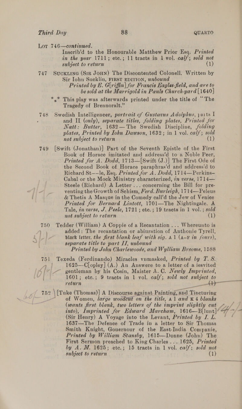 Lot 746—continued. Inscrib’d to the Honourable Matthew Prior Esq. Printed in the year 1711; ete.; 11 tracts in 1 vol. calf; sold not subject to return (1) 747 Suckuine (Sir JouN) The Discontented Colonell. Written by Sir Iohn Sucklin, FIRST EDITION, unbound Printed by E. Glr iffin| for Francis Eagles-field, and are to be sold at the Marrigold in Pauls Church-yard [1640] *.* This play was afterwards printed under the title of “The Tragedy of Brennoralt.” 748 Swedish Intelligencer, portrait of Gustavus Adolphus, paits I ‘ and II (only), separate titles, folding plates, Printed jor Natt: Butter, 1632— The Swedish Discipline, folding plates, Printed by Iohn Dawson, 1632; in 1 vol. calf; sold not subject to return (1) 749 [Swift (Jonathan)] Part of the Seventh Epistle of the First Book of Horace imitated and address’d to a Noble Peer, Printed for A. Dodd, 1713—[Swift (J.)] The First Ode of the Second Book of Horace paraphras’d and address’d to Richard St——le, Esq. Printed for A. Dodd, 1714—Perkins— Cabal or the Mock Ministry characterized, 7” verse, 1714— Steele (Richard) A Letter ... concerning the Bill for pre- a venting the Growth of Schism, Ferd. Burleigh, 1714—FPeleus &amp; Thetis A Masque in the Comedy call’d the Jew of Venice Printed for Bernard Lintott, 1701—The Nightingale. A Tale, in verse, J. Peele, 1721; etc. ; 19 tracts in 1 vol.; sold not subject to return (1) wae Tedder (William) A Coppie of a Recantation ... Whereunto is , added: The recantation or abiuration of pS Tyrell, black letter, the first blank leaf with sig. A1 (A-F in fours), separate title to part IT, unbound Printed by John Charlewoode, and Wylliam Broome, 1588 751 Texeda (Ferdinando) Miracles vumasked, Printed by T.S. Al 1625—-Clopley] (A.) An Answere to a letter of a iesvited S44 gentleman by his Cosin, Maister A. C. Newly Imprinted, 1601; ete.; 9 tracts in 1 vol. calf; sold not subject to 752 ‘ [Tuke (Thomas)] A Discourse against Painting, ‘and Sb cians L of Women, large woodcut on the title, Al and K 4 blanks (wants first blank, two letters of the imprint slightly cut .7., into), Imprinted for Edward Marcham, 1616—B|lunt]/ 77 ~ (Sir Henry) A Voyage into the Levant, Printed ORS ES 1637—The Defence of Trade in a letter to Sir Thomas Smith Knight, Gouernour of the East-India Companie, Printed by William Stansby, 1615—Donne (John) The First Sermon preached to King Charles... 1625, Printed by A. M. 1625; etc.; 15 tracts in 1 vol. ca/f; sold not subject to return (1)