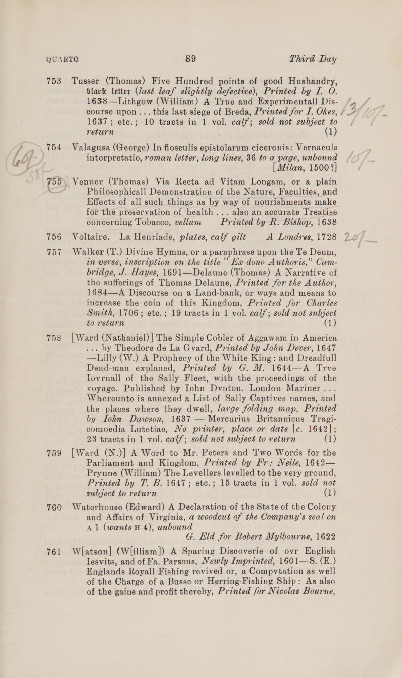 753 T57 759 760 761 Tusser (Thomas) Five Hundred points of good Husbandry, black letter (last leaf slightly defective), Printed by I. O. 1638—Lithgow (William) A True and Experimentall Dis- 1637; etc.; 10 tracts in 1 vol. calf; sold not subject to return . (1) Valagusa (George) In flosculis epistolarum ciceronis: Vernacula interpretatio, roman letter, long lines, 36 to a page, unbound [ Milan, 1500 2} Philosophicall Demonstration of the Nature, Faculties, and Effects of all such things as by way of nourishments make for the preservation of health... also an accurate I'reatise concerning Tobacco, vellum Printed by R. Bishop, 1638 Voltaire. La Henriade, plates, calf gilt A Londres, 1728 Walker (T.) Divine Hymns, or a paraphrase upon the Te Deum, in verse, inscription on the title ‘‘ Hx dono Authoris,” Cam- bridge, J. Hayes, 1691—Delaune (Thomas) A Narrative of the sufferings of Thomas Delaune, Printed jor the Author, 1684—A Discourse on a Land-bank, or ways and means to increase the coin of this Kingdom, Printed for Charles Smith, 1706; ete.; 19 tracts in 1 vol. calf; sold not subject to return (1) [Ward (Nathaniel) ] The Simple Cobler of Aggawam in America . by Theodore de La Gvard, Printed by John Dever, 1647 —Lilly (W.) A Prophecy of the White King: and Dreadfull Dead-man explaned, Printed by G. M. 1644--A Trve Iovrnall of the Sally Fleet, with the proceedings of the voyage. Published by Iohn Dvnton. London Mariner .. Whereunto is annexed a List of Sally Captives names, and the places where they dwell, large folding map, Printed by Lohn Dawson, 1637 — Mercurius Britannicus Tragi- comoedia Lutetiae, No printer, place or date [c. 1642]; 23 tracts in 1 vol. calf; sold not subject to return (1) [Ward (N.)] A Word to Mr. Peters and Two Words for the Parliament and Kingdom, Printed by Fr: Netle, 1642— Prynne (William) The Levellers levelled to the very ground, Printed by T. B. 1647; etc.; 15 tracts in 1 vol. sold not subject to return (1) Waterhouse (Edward) A Declaration of the State of the Colony and Affairs of Virginia, a woodcut of the Company’s seal on A 1 (wants H 4), unbound G. Eld for Robert Mylbourne, 1622 Wlatson] (W[illiam]) A Sparing Discoverie of ovr English lesvits, and of Fa. Parsons, Newly Imprinted, 1601—S. (E.) Englands Royall Fishing revived or, a Compvtation as well of the Charge of a Busse or Herring-Fishing Ship: As also of the gaine and profit thereby, Printed for Nicolas Bourne,
