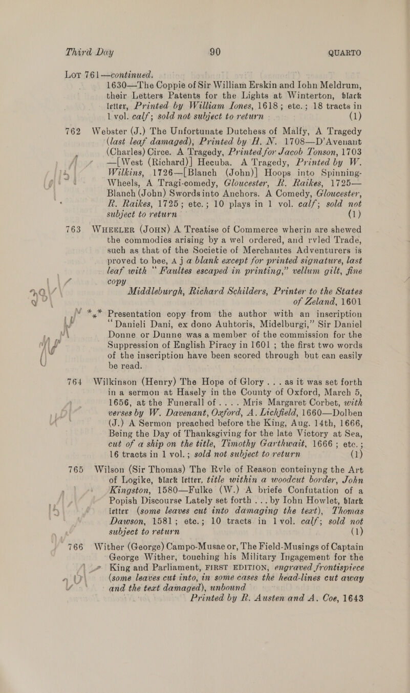 Lor 761—continued. 1630—The Coppie of Sir William Erskin and Tae Meldrum, their Letters Patents for the Lights at Winterton, black letter, Printed by William Tones, 1618; etc.; 18 tracts in L vol. calf; sold not subject to return». (1) 762 Webster (J.) The Unfortunate Dutchess of Malfy, A Tragedy ‘(last leaf damaged), Printed by H. N. 1708—D’Avenant (Charles) Circe. A Tragedy, Printed for Jacob Tonson, 1703 —[West (Richard)] Hecuba. A Tragedy, Printed by W. 4 Wilkins, 1726—[Blanch (John)| Hoops into Spinning- nen 4 Wheels, A Tragi-comedy, Gloucester, R. Raikes, 1725— Blanch (Joba) Swordsinto Anchors. A Comedy, Gloucester, R. Raikes, 1725; etc.; 10 plays in 1 vol. calf; sold not subject to return (1) 763. WHEELER (JoHN) A Treatise of Commerce wherin are shewed the commodies arising by a wel ordered, and rvled Trade, such as that of the Societie of Merchantes Adventurers is proved to bee, A j a blank except for printed signature, last leaf with * Faultes escaped in printing,” vellum gilt, fine PY Middleburgh, Richard Schilders, Printer to the States of Zeland, 1601 Presentation copy from the author with an inscription ‘“Danieli Dani, ex dono Auhtoris, Midelburgi,” Sir Daniel Donne or Dunne was a member of the commission for the Suppression of English Piracy in 1601 ; the first two words of the inscription have been scored through but can easily be read. 764 Wilkinson (Henry) The Hope of Glory... as it was set forth in a sermon at Hasely in the County of Oxford, March 5, 1656, at the Funerall of ....Mris Margaret Corbet, with verses by W. Davenant, Oxford, A. Lichfield, 1660—Dolben (J.) A Sermon preached before the King, Aug. 14th, 1666, Being the Day of Thanksgiving for the late Victory at Sea, cut of a ship on the title, Timothy Garthwait, 1666 ; etc. ; 16 tracts in 1 vol.; sold not subject to return (1) 765 Wilson (Sir Thomas) The Rvle of Reason conteinyng the Art of Logike, black letter, title within a woodcut border, John Kingston, 1580—Fulke (W.) A briefe Confutation of a Popish Discourse Lately set forth ... by Iohn Howlet, black letter (some leaves cut into damaging the text), Thomas Dawson, 1581; ete.; 10 tracts in lvol. calf; sold not subject to return | (1) 766 Wither (George) Campo-Musae or, The Field-Musings of Captain -George Wither, touching his Military Ingagement for the __# King and Parliament, FIRST EDITION, engraved frontispiece - iy} (some leaves cut into, an some cases the head-lines cut away le eA: and the text t damaged), unbound — Printed by R. Austen and A. Coe, 1643