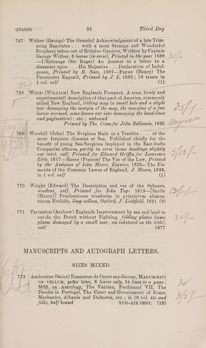 QUARTO. © Bi Third Day 767 _ Wither (George) The Grateful Acknowledgment of a late Trim- ming Regulator... with a most Strange and Wonderful Prophecy taken out of Britains Geniovs, Written by Captain George Wither, 6 leaves (in verse), Printed in the year 1688 —J,’Estrange (Sir Roger) An Answer to a letter to a dissenter upon ... His Majesties... Declaration of Indul- gence, Printed by R. Sace, 1687—Payne (Henry) The Persecutor Expos’d, Printed by J. L. 1685; 19 tracts in 1 vol. calf (1) 768, [Woop (Witt1aAM) New Englands Prospect. A true, lively and ee experimentall description of that part of America, commonly d called New England, folding map (a small hole and a slight tear damaging the margin of the map, the margins of a few leaves wormed, some leaves cut into damaging the head-lines and pagination) ; etc.; unbound 760, | Woodall (John) The Svrgions Mate ora Treatise... . of the most frequent diseases at Sea. Published chiefly fee the benefit of young Sea-Surgions imployed in the East-India ~ Companies affaires, partly in verse (some headings slightly cut into), calf, Printed for Edward Griffin for Lawrence Lisle, 1617—Bacon (Francis) The Vse of the Law, Printed by the Assignes of Iohn Moore, Esquire, 1635~—-The Ele- ments of the Common [Lawes of England, J. Moore, 1636, in 1 vol. calf (1) 770 Wright (Edward) The Description and vse of the Sphaere, woodcut, calf, Printed for TIohn Tap: 1613—[Savile torum Evelidis, limp vellum, Oxford, J. Lichfield, 1621 (2) 771 Yarranton (Andrew) Englands Improvement by sea and land to out-do the Putch without Fighting, folding plates (some plates damaged by a small tear, an inkstand on the title), calf 1677 MANUSCRIPTS AND AUTOGRAPH LETTERS. SIZES MIXED. 172 Ambrosius (Saint) Exameron de Opere sex dierum, MANUSCRIPT eal Bigs ON VELLUM, gothic letter, 6 leaves only, 34 Vise toa page ; -“/| . MSS. on. Astrology, The Vatican, Ferdinand VII, The | Jesuits in Portugal, The Court and Government of Rome, ‘Mechanics, Albania and Dalmatia, ete.; in 10 vol. 4t0 and Solio, half bound XVII-XIX CENT. (10)