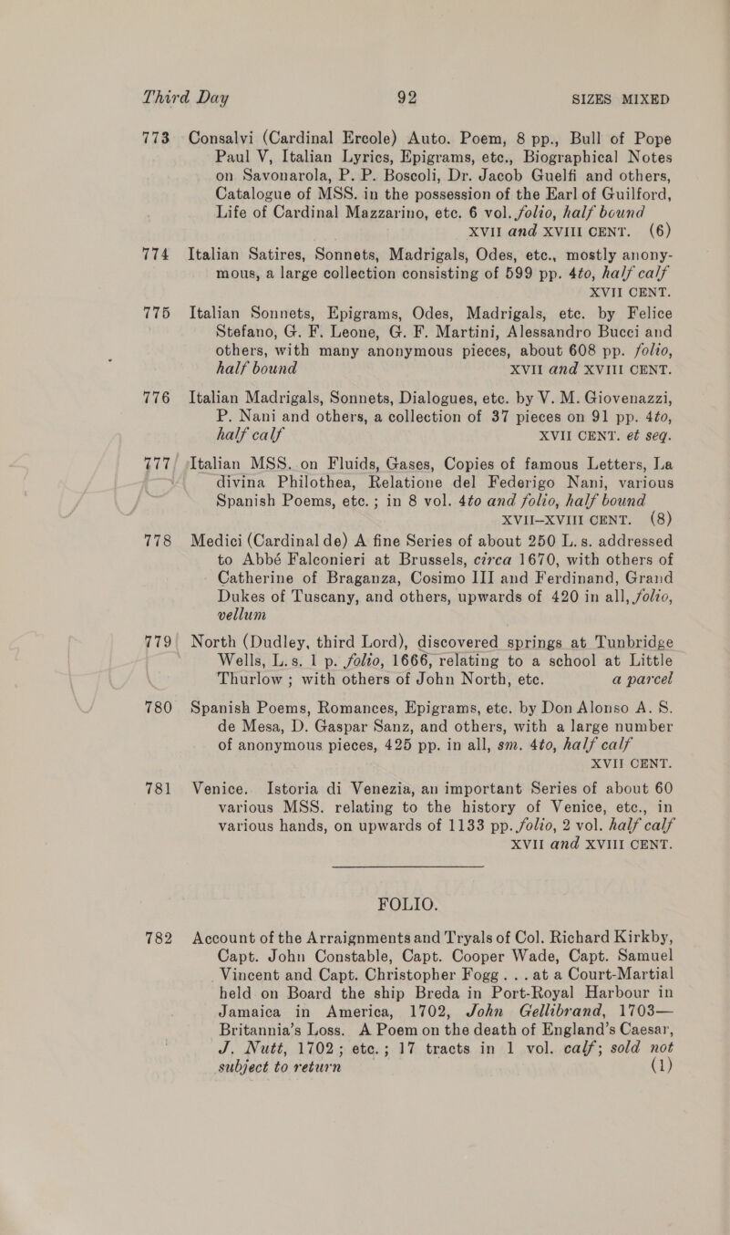 7173 774 775 776 778 779 780 781 782 Consalvi (Cardinal Ercole) Auto. Poem, 8 pp., Bull of Pope Paul V, Italian Lyrics, Epigrams, etc., Biographical Notes on Savonarola, P. P. Boscoli, Dr. Jacob Guelfi and others, Catalogue of MSS. in the possession of the Earl of Guilford, Life of Cardinal Mazzarino, etc. 6 vol. folio, half bound XVII and XVIII CENT. (6) Italian Satires, Sonnets, Madrigals, Odes, etc., mostly anony- mous, a large collection consisting of 599 pp. 4to0, half calf XVII CENT. Italian Sonnets, Epigrams, Odes, Madrigals, etc. by Felice Stefano, G. F. Leone, G. F. Martini, Alessandro Bucci and others, with many anonymous pieces, about 608 pp. folio, half bound XVII and XVIII CENT. Italian Madrigals, Sonnets, Dialogues, etc. by V. M. Giovenazzi, P. Nani and others, a collection of 37 pieces on 91 pp. 4¢o, half calf XVII CENT. ef seq. Italian MSS. on Fluids, Gases, Copies of famous Letters, La divina Philothea, Relatione del Federigo Nani, various Spanish Poems, ete. ; in 8 vol. 4to and folio, half bound XVII-XVIII CENT. (8) Medici (Cardinal de) A fine Series of about 250 L.s. addressed to Abbé Falconieri at Brussels, cz7ca 1670, with others of Catherine of Braganza, Cosimo III and Ferdinand, Grand Dukes of Tuscany, and others, upwards of 420 in all, folio, vellum North (Dudley, third Lord), discovered springs at Tunbridge Wells, L.s. 1 p. folio, 1666, relating to a school at Little Thurlow ; with others of John North, ete. a parcel Spanish Poems, Romances, Epigrams, etc. by Don Alonso A. 8. de Mesa, D. Gaspar Sanz, and others, with a large number of anonymous pieces, 425 pp. in all, sm. 4to, half calf XVII CENT. Venice. Istoria di Venezia, an important Series of about 60 various MSS. relating to the history of Venice, etc., in various hands, on upwards of 1133 pp. folio, 2 vol. half calf XVII and XVIII CENT. FOLIO. Account of the Arraignments and Tryals of Col. Richard Kirkby, Capt. John Constable, Capt. Cooper Wade, Capt. Samuel Vincent and Capt. Christopher Fogg... at a Court-Martial held on Board the ship Breda in Port-Royal Harbour in Jamaica in America, 1702, John Gellibrand, 1703— Britannia’s Loss. A Poem on the death of England’s Caesar, J. Nutt, 1702; ete.; 17 tracts in 1 vol. calf; sold not