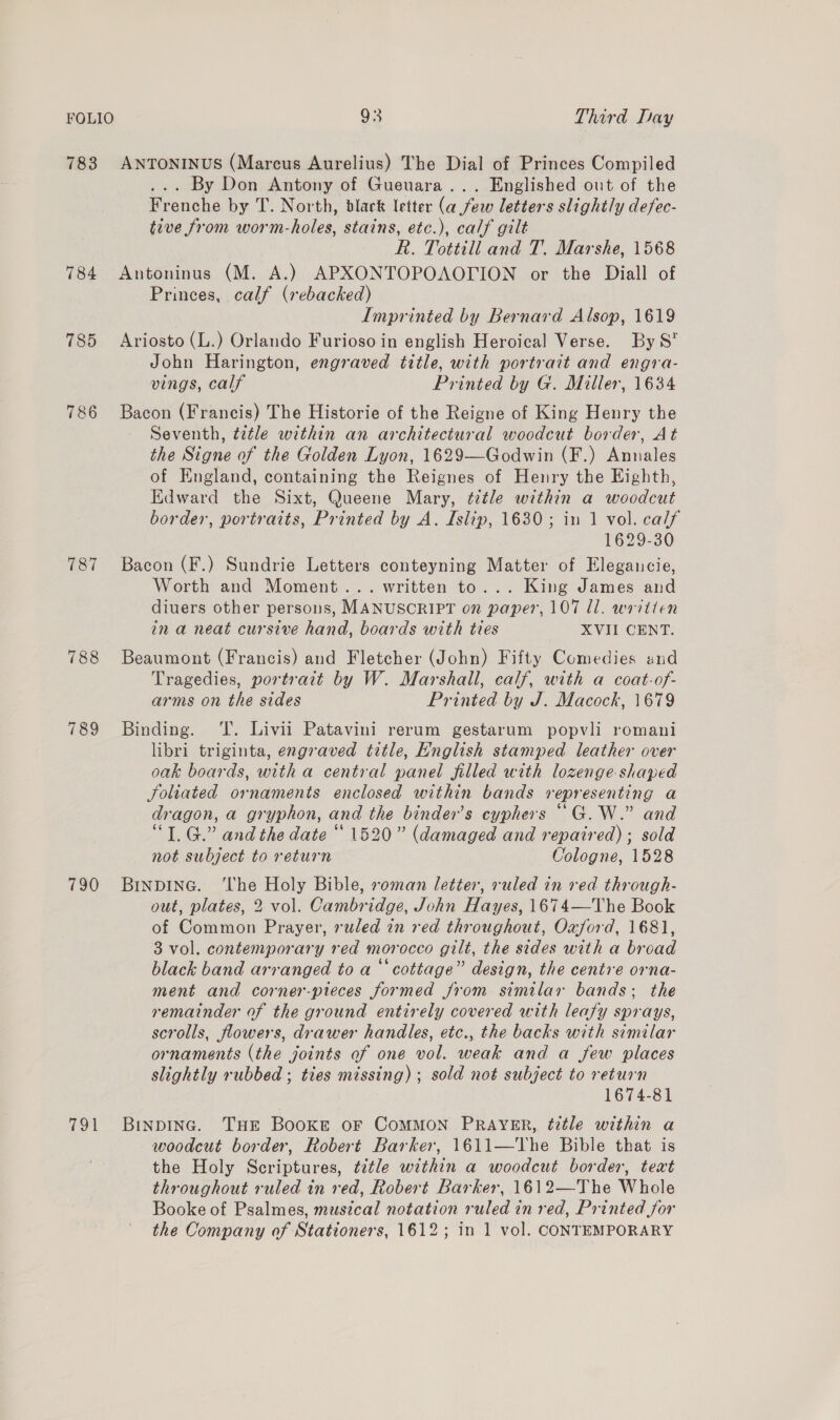 783 ANTONINUS (Marcus Aurelius) The Dial of Princes Compiled ... By Don Antony of Gueuara... Englished out of the Frenche by T. North, black letter (a few letters slightly defec- tive from worm-holes, stains, etc.), calf gilt R. Tottill and T, Marshe, 1568 784 Antoninus (M. A.) APXONTOPOAOTION or the Diall of Princes, calf (rebacked) Imprinted by Bernard Alsop, 1619 785 Ariosto (L.) Orlando Furioso in english Heroical Verse. By S* John Harington, engraved title, with portrait and engra- vings, calf Printed by G. Miller, 1634 786 Bacon (Francis) The Historie of the Reigne of King Henry the Seventh, tetle within an architectural woodcut border, At the Signe of the Golden Lyon, 1629—Godwin (F.) Annales of England, containing the Reignes of Henry the Eighth, Edward the Sixt, Queene Mary, ¢7tle within a woodcut border, portraits, Printed by A. Islip, 1630; in 1 vol. calf 1629-30 787 Bacon (F.) Sundrie Letters conteyning Matter of Elegauncie, Worth and Moment... written to... King James and diuers other persons, MANUSCRIPT on paper, 107 Il. written in a neat cursive hand, boards with ties XVII CENT. 788 Beaumont (Francis) and Fletcher (John) Fifty Comedies and Tragedies, portrait by W. Marshall, calf, with a coat-of- arms on the sides Printed by J. Macock, 1679 789 Binding. T. Livii Patavini rerum gestarum popvli romani libri triginta, engraved title, English stamped leather over oak boards, with a central panel filled with lozenge-shaped foliated ornaments enclosed within bands representing a dragon, a gryphon, and the binder’s cyphers “G.W.” and “TG.” and the date “ 1520” (damaged and repaired); sold not subject to return Cologne, 1528 790 Binping. ‘The Holy Bible, roman letter, ruled in red through- out, plates, 2 vol. Cambridge, John Hayes, 1674—The Book of Common Prayer, ruled in red throughout, Oxford, 1681, 3 vol. contemporary red morocco gilt, the sides with a broad black band arranged to a “cottage” design, the centre orna- ment and corner-pieces formed from similar bands; the remainder of the ground entirely covered with leafy sprays, scrolls, flowers, drawer handles, etc., the backs with similar ornaments (the joints of one vol. weak and a few places slightly rubbed ; ties missing) ; sold not subject to return 1674-81 791 Binpinc. THE Booxke oF CoMMON PRAYER, title within a woodcut border, Robert Barker, 1611—The Bible that is the Holy Scriptures, ¢ztle within a woodcut border, text throughout ruled in red, Robert Barker, 1612—The Whole Booke of Psalmes, musical notation ruled in red, Printed for the Company of Stationers, 1612; in 1 vol. CONTEMPORARY