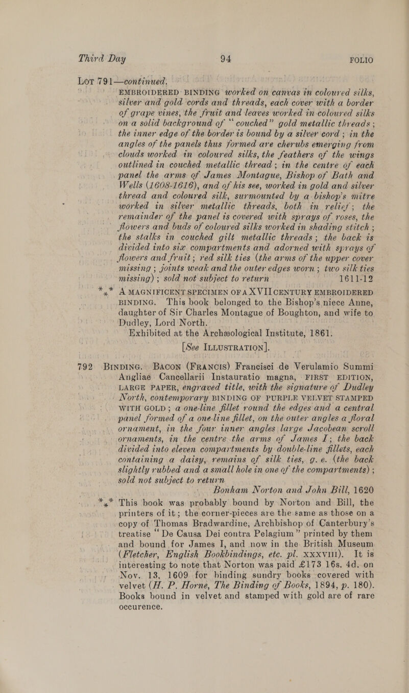 silver and gold cords and threads, each cover with a border of grape vines, the fruit and leaves worked in-coloured silks on a solid background of ‘ couched” gold metallic threads ; the inner edge of the border is bound by a silver cord ; in the angles of the panels thus formed are cherubs emerging from clouds worked tn coloured silks, the feathers of the wings outlined in couched metallic thread; in the centre of each Wells (1608-1616), and of his see, worked in gold and silver thread and coloured silk, surmounted by a bishop's mitre worked in silver metallic threads, both in relief; the remainder of the panel ts covered with sprays of roses, the the stalks in couched gilt metallic threads; the back ts divided into sia compartments and adorned with sprays of Jlowers and fruit; red silk ties (the arms of the upper cover missing ; joints wear and the outer edges worn; two silk ties missing) ; sold not subject to return Oh der A MAGNIFICENT SPECIMEN ora XVII CENTURY EMBROIDERED BINDING. This book belonged to the Bishop’s niece Anne, daughter of Sir Charles Montague of Boughton, and wife to Exhibited at the Archeological Institute, 1861. [See InLustRation]. Angliae Cancellarii Instauratio magna, FIRST EDITION, LARGE PAPER, engraved title, with the signature of Dudley WITH GOLD; a one-line fillet round the edges and a central panel for nied of a one-line fillet, on the outer angles a floral ornament, in the four inner angles large Jacobean scroll ornaments, in the centre the arms of James I; the back divided into eleven compartments by double-line fillets, each containing a daisy, remains of silk ties, g.e. (the back slightly rubbed and a small hole in one of the compartments) ; sold not subject to return Bonham Norton and John Bill, 1620 This book was probably bound by. Norton and Bill, the printers of it; the corner-pieces are the. same as those on a copy of ‘Thomas Bradwardine, Archbishop of Canterbury’s treatise - De Causa Dei contra Pelagium” printed by them and. bound for James I, and now in the. British Museum (Fletcher, English Bookbindings, etc. pl. Xxxvul). It is interesting to note that Norton was paid £173 16s. 4d. on Nov. 13, 1609 for binding sundry books covered with velvet (H. P. Horne, The Binding of Books, 1894, p. 180). Books bound in velvet and stamped with gold are of rare occurence.