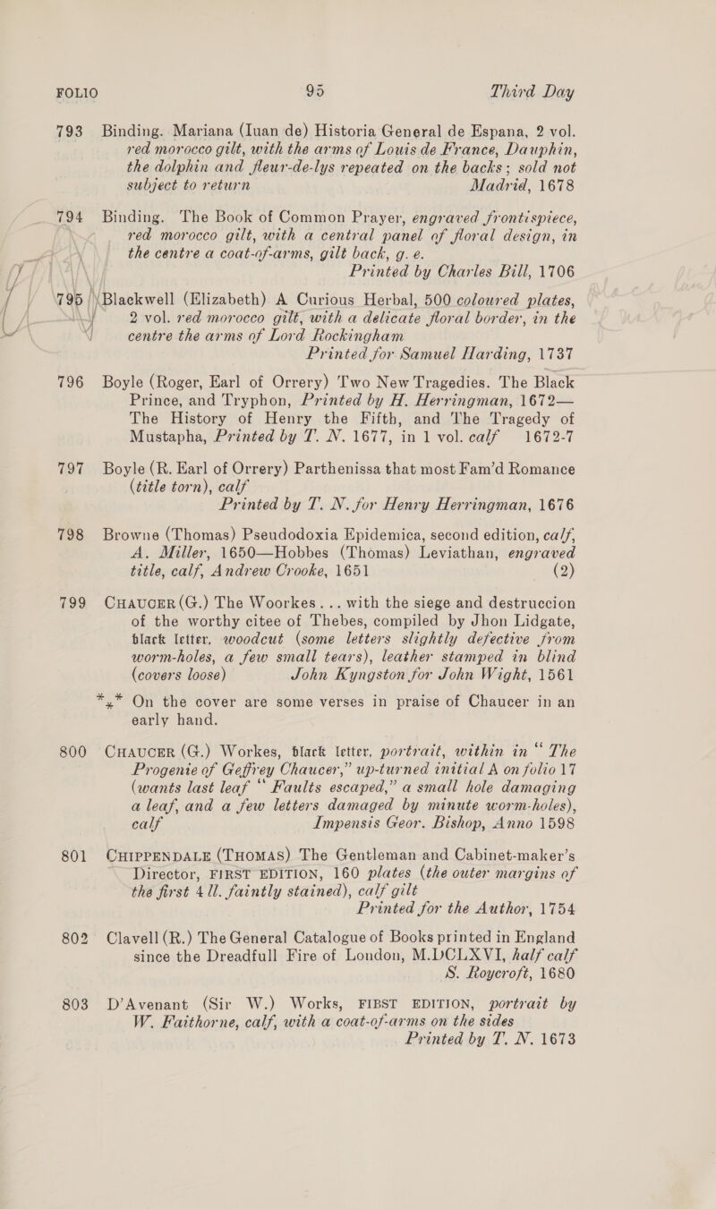 793 Binding. Mariana (Iuan de) Historia General de Espana, 2 vol. red morocco gilt, with the arms of Louis de France, Dauphin, the dolphin and fleur-de-lys repeated on the hacks: sold not subject to return Madrid, 1678 794 Binding. The Book of Common Prayer, engraved frontispiece, red morocco gilt, with a central panel of floral design, in the centre a coat-of-arms, gilt back, g. e. Printed by Charles Bill, 1706 795 | \Blackwell (Elizabeth) A Curious Herbal, 500 coloured plates, a 2 vol. red morocco gilt, with a delicate Jloral border, in the 1 centre the arms of Lord Rockingham Printed for Samuel Harding, 1737 796 Boyle (Roger, Earl of Orrery) Two New Tragedies. The Black Prince, and Tryphon, Printed by H. Herringman, 1672— The History of Henry the Fifth, and The Tragedy of Mustapha, Printed by T. N. 1677, in 1 vol. calf 1672-7 797 Boyle (R. Earl of Orrery) Parthenissa that most Fam’d Romance (title torn), calf Printed by T. N. for Henry Herringman, 1676 798 Browne (Thomas) Pseudodoxia Epidemica, second edition, ca//, A. Miller, 1650—Hobbes (Thomas) Leviathan, engraved title, calf, Andrew Crooke, 1651 (2) 799 CuHaucER(G.) The Woorkes... with the siege and destruccion of the worthy citee of Thebes, compiled by Jhon Lidgate, black letter, woodcut (some letters slightly defective from worm-holes, a few small tears), leather stamped in blind (covers loose) John Kyngston for John Wight, 1561 *.* On the cover are some verses in praise of Chaucer in an early hand. 800 CHaAaucER (G.) Workes, black letter, portrait, within in “ The Progente of Geffrey Chaucer,” up-turned initial A on folio 17 (wants last leaf “ Faults escaped,” a small hole damaging a leaf, and a few letters damaged by minute worm-holes), calf Impensis Geor. Bishop, Anno 1598 801 CHIPPENDALE (THOMAS) The Gentleman and Cabinet-maker’s Director, FIRST EDITION, 160 plates (the outer margins of the first 4 Ul. faintly stained), calf gilt Printed for the Author, 1754 802 Clavell (R.) The General Catalogue of Books printed in England since the Dreadfull Fire of London, M.DCLXVI, half calf S. Roycroft, 1680 803 D’Avenant (Sir W.) Works, FIBST EDITION, portrait by W. Faithorne, calf, with a coat-of-arms on the sides Printed by T. N. 1673