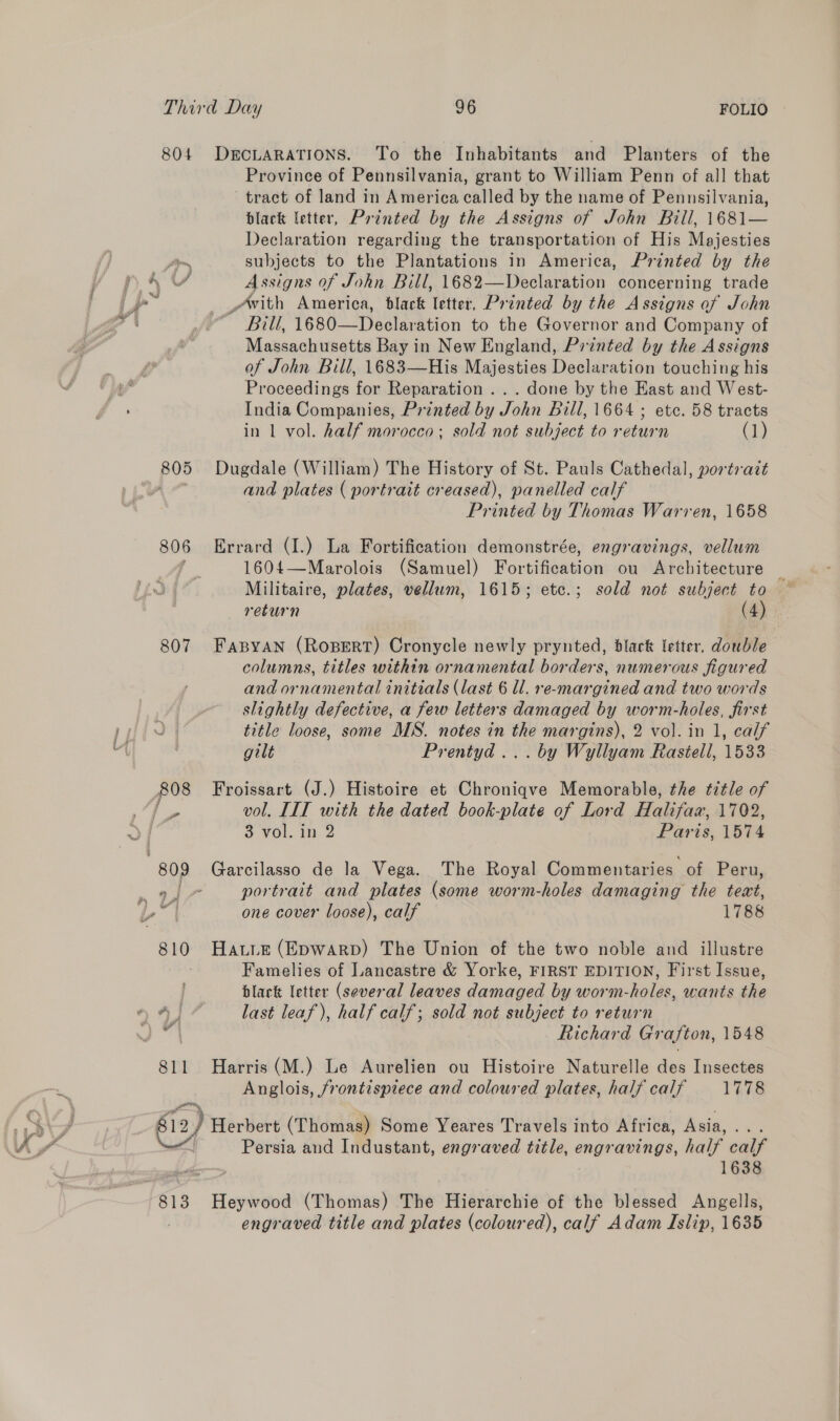 804 DECLARATIONS. To the Inhabitants and Planters of the Province of Pennsilvania, grant to William Penn of all that tract of land in America called by the name of Pennsilvania, black letter, Printed by the Assigns of John Bill, 1681— Declaration regarding the transportation of His Majesties ~ subjects to the Plantations in America, Printed by the 4 Y Assigns of John Bill, 1682—Declaration concerning trade i- _with America, black letter, Printed by the Assigns of John A ~ Bill, 1680—Declaration to the Governor and Company of Massachusetts Bay in New England, Printed by the Assigns of John Bill, 1683—His Majesties Declaration touching his Proceedings for Reparation ... done by the Kast and West- India Companies, Printed by John Bill, 1664 ; etc. 58 tracts in 1 vol. half morocco; sold not subject to return (1) 805 Dugdale (William) The History of St. Pauls Cathedal, portrait and plates ( portrait creased), panelled calf Printed by Thomas Warren, 1658 806 Errard (I.) La Fortification demonstrée, engravings, vellum ; 1604—Marolois (Samuel) Fortification ou Architecture : Militaire, plates, vellum, 1615; etc.; sold not subject to — return (4) 807 Fasyan (RoBERT) Cronycle newly prynted, black letter, double columns, titles within ornamental borders, numerous figured and ornamental initials (last 6 ll. re-margined and two words | slightly defective, a few letters damaged by worm-holes, first J | title loose, some MWS. notes in the margins), 2 vol. in 1, calf gilt Prentyd ... by Wyllyam Rastell, 1533 808 Froissart (J.) Histoire et Chroniqve Memorable, the title of is vol. III with the dated book-plate of Lord Halifax, 1702, | 3. VOL. in: 2 Paris, 1574 “809 Garcilasso de la Vega. The Royal Commentaries of Peru, ~ 7 portrait and plates (some worm-holes damaging the iene. bt one cover loose), calf 1788 wy 810 Hate (Epwarp) The Union of the two noble and illustre Famelies of Lancastre &amp; Yorke, FIRST EDITION, First Issue, black letter (several leaves damaged by worm-holes, wants the * 4] last leaf), half calf; sold not subject to return 0 | Richard Grafton, 1548 811 Harris (M.) Le Aurelien ou Histoire Naturelle des Insectes Anglois, jrontisprece and coloured plates, half calf 1778 nay ) Herbert (Thomas) Some Yeares Travels into Africa, Asia, > ie Persia and Industant, engraved title, ci avings, half calf 1638 813 Heywood (Thomas) The Bidtarehis of the blessed Angells, engraved title and plates (coloured), calf Adam Islip, 1635