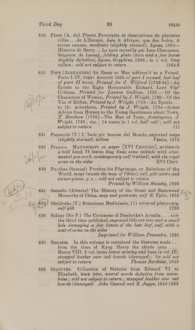 829 Pinet (A, du) Plantz Povrtraitz et descriptions de plusievrs villes...de L’Europe, Asie &amp; Afrique, que des Indes, &amp; terres neuues, woodcuts (slightly stained), Lyons, 1564— Histoire de Berry... Le tout recueilly par lean Chaumeau, Seigneur de Lassay, folding plate (torn and a few leaves slightly defective), Lyons, Gryphius, 1566; in 1 vol. limp vellum; sold not subject to return 1564-6 830 Pope (ALEXANDER) An Essay on Man address’d to a Friend. Parts I-IV, FIRST EDITION (title of part I creased, last leaf of part IT torn), Printed for J. Wilford [1733-34|—An Epistle to the Right Honourable Richard, Lord Vise’ Cobham, Printed for Lawton Gulliver, 1733 — Of the Characters of Women, Printed by J. Wright, 1735—Of the Use of Riches, Printed by J. Wright, 1732—An Epistle... to Dr. Arbuthnot, Printed by J. Wright, 1734—Sober Advice from Horace to the Young Gentlemen about Town, T. Boreham [1755]—The Man of Taste, frontispiece, J. Wright, 1733; etc.; 14 tracts in 1 vol. half calf; sold not subject to retiben * (1) 831 Porcacchi (T.) L’ Isole piv famose del Mondo, engraved maps (slightly stained), vellum Venice, 1576 a bold hand, 76 leaves, long lines, some initials with orna- \ arms on the siding | XVI CENT. 833 Purchas (Samuel) Pvrchas his Pilgrimage, or Relations of the World, maps (wants the map of China), calf, gilt centre and -corner-pieces, g.e.; sold not subject to return | Printed by William Stansby, 1626 834 Semedo ene The History of the Great and Renowned * Monarchy of China, map and portraits, calf E. Tyler, 1655 — the third time published, engraved title cut-into and a small hole damaging a few. letters of the last leaf, calf, with a _ coat-of-arms on the sides . Impr inted for William Ponsonbie, 1598 © 838 Statutes. In this volume is conteined the Statutes made... from the time of Kyng Henry the thirde unto. . Henry VIII, 2 vol. (some leaves missing and loose in vol. ID), stamped leather over oak boards (damaged); lot sold not subject to return Thomas Berthelet, 1543 839 SraturEs. Collection of Statutes from Edward VI to Elizabeth, black letter, several words defective from worm- holes ; sold not subject to return ; stamped leather over oak boards (damaged) John Cawood and R. Jugge, 1548-1563