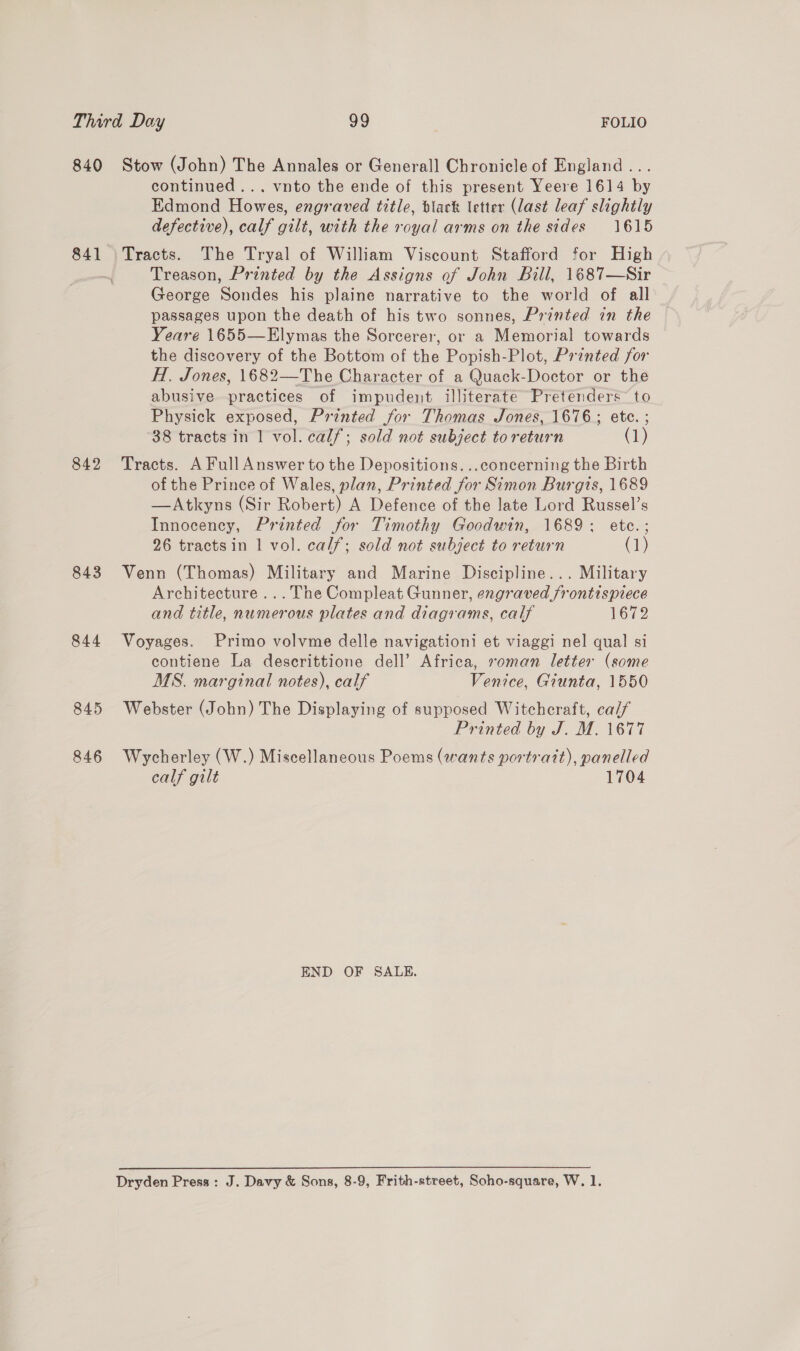 840 84] 842 843 844 845 846 Stow (John) The Annales or Generall Chronicle of England... continued... vnto the ende of this present Yeere 1614 by Edmond Howes, engraved title, black letter (last leaf slightly defective), calf gilt, with the royal arms on the sides 1615 Tracts. The Tryal of William Viscount Stafford for High Treason, Printed by the Assigns of John Bill, 1687—Sir George Sondes his plaine narrative to the world of all passages upon the death of his two sonnes, Printed in the Yeare 1655—Elymas the Sorcerer, or a Memorial towards the discovery of the Bottom of the Popish-Plot, Printed for H. Jones, 1682—The Character of a Quack-Doctor or the abusive practices of impudent illiterate Pretenders to Physick exposed, Printed for Thomas Jones, 1676; ete. ; 38 tracts in 1 vol. calf; sold not subject to return (1) Tracts. A Full Answer to the Depositions. ..concerning the Birth of the Prince of Wales, plan, Printed for Simon Burgis, 1689 —Atkyns (Sir Robert) A Defence of the late Lord Russel’s Innocency, Printed for Timothy Goodwin, 1689; etc.; 26 tractsin | vol. calf; sold not subject to return 1) Venn (Thomas) Military and Marine Discipline... Military Architecture ... The Compleat Gunner, engraved frontispiece and title, numerous plates and diagrams, calf ToT? Voyages. Primo volvme delle navigationi et viaggi nel qual si contiene La descrittione dell’ Africa, roman letter (some MS. marginal notes), calf Venice, Giunta, 1550 Webster (John) The Displaying of supposed Witchcraft, caif Printed by J. M. 1677 Wycherley (W.) Miscellaneous Poems (wants portrait), panelled calf gilt 1704 END OF SALE.