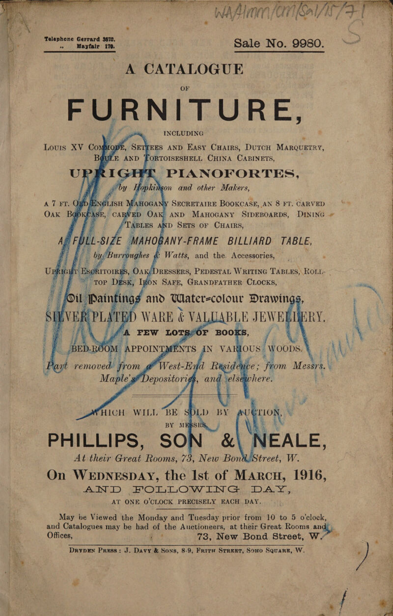    DRIER Cua Ra ile vi tits ed ees / ie ¢ § a f { 7 ? 7 Cito hudba eal A biphem aaa FURNITURE, INCLUDING                Louis XV ComMope, Sen feEs AND EASY ay a i tine Manquerey, UPRIGH i PLANOFORTES, fe by He gon and other Makers, A 7 FT. OW ASH Warocan vy SECRETAIRE BOOKCASE, AN 8 FT. CARVED Oak Bap : : AND MAHOGANY SIDEBOARDS, DINING TABLES ; D SETS OF CHAIRS, Af Z ~ ae gN vA gous yous,   ‘sf Depositorigs | an. here.  At their Great Rooms, 7 2 New Bon On WEDNESDAY, the Ist of MArcH, 1916, : 6 ASIN ED. Od CO LIN CS) AY AT ONE O'CLOCK PRECISELY BACH DAY. May be Viewed the Monday and Tuesday prior from 10 to 5 o'clock, and Catalogues may be had of the Auctioneers, at their Great Rooms angt) Offices, 7 a 73, New Bond Street, W.” ~ DrypEn Press: J. Davy &amp; Sons, 8-9, FritH SrreET, Sono Square, W. 