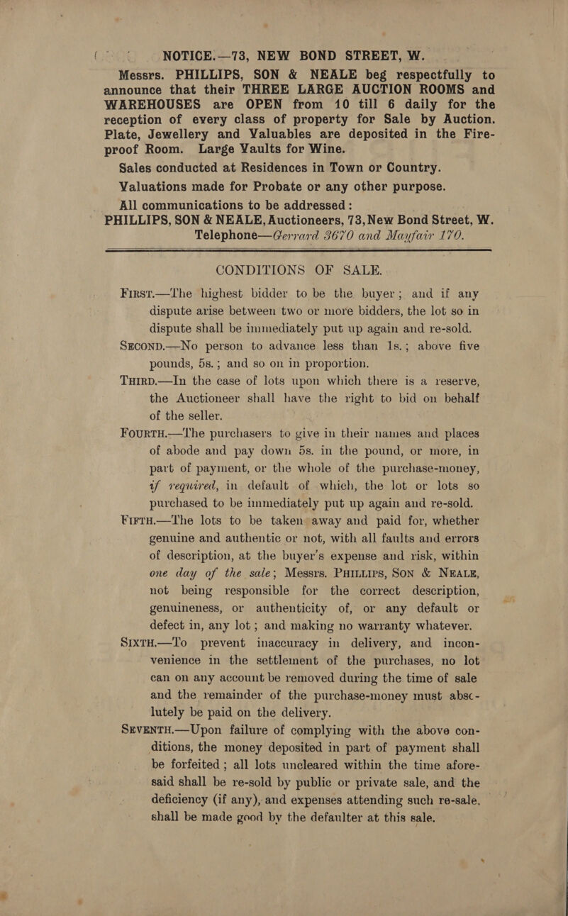 NOTICE: —73, NEW BOND STREET, W. Messrs. PHILLIPS, SON &amp; NEALE beg respectfully to announce that their THREE LARGE AUCTION ROOMS and WAREHOUSES are OPEN from 10 till 6 daily for the reception of every class of property for Sale by Auction. Plate, Jewellery and Valuables are deposited in the Fire- proof Room. Large Yaults for Wine. Sales conducted at Residences in Town or Country. Valuations made for Probate or any other purpose. . All communications to be addressed : PHILLIPS, SON &amp; NEALE, Auctioneers, 73, New Bond Street, W. Telephone—Gerrard 3670 and Mayfair 170.   CONDITIONS OF SALE. First.—The highest bidder to be the buyer; and if any dispute arise between two or more bidders, the lot so in dispute shall be immediately put up again and re-sold. SEcOND.—No person to advance less than 1s.; above five pounds, 5s.; and so on in proportion. TuHirD.—In the case of lots wpon which there is a reserve, the Auctioneer shall have the right to bid on behalf of the seller. FourtH.—tThe purchasers to give in their names and places of abode and pay down 5s. in the pound, or more, in part of payment, or the whole of the purchase-money, af required, in default of which, the lot or lots so purchased to be immediately put up again and re-sold. ¥rrru.—the lots to be taken away and paid for, whether genuine and authentic or not, with all faults and errors of description, at the buyer's expense and risk, within one day of the sale; Messrs. PHiniips, SON &amp; NEALE, not being responsible for the correct description, genuineness, or authenticity of, or any default or defect in, any lot; and making no warranty whatever. SIxTH.—To prevent inaccuracy in delivery, and incon- venience in the settlement of the purchases, no lot can on any account be removed during the time of sale and the remainder of the purchase-money must absc- lutely be paid on the delivery. SEVENTH.—Upon failure of complying with the above con- ditions, the money deposited in part of payment shall be forfeited ; all lots uncleared within the time afore- said shall be re-sold by public or private sale, and the deficiency (if any), and expenses attending such re-sale, shall be made good by the defaulter at this sale.