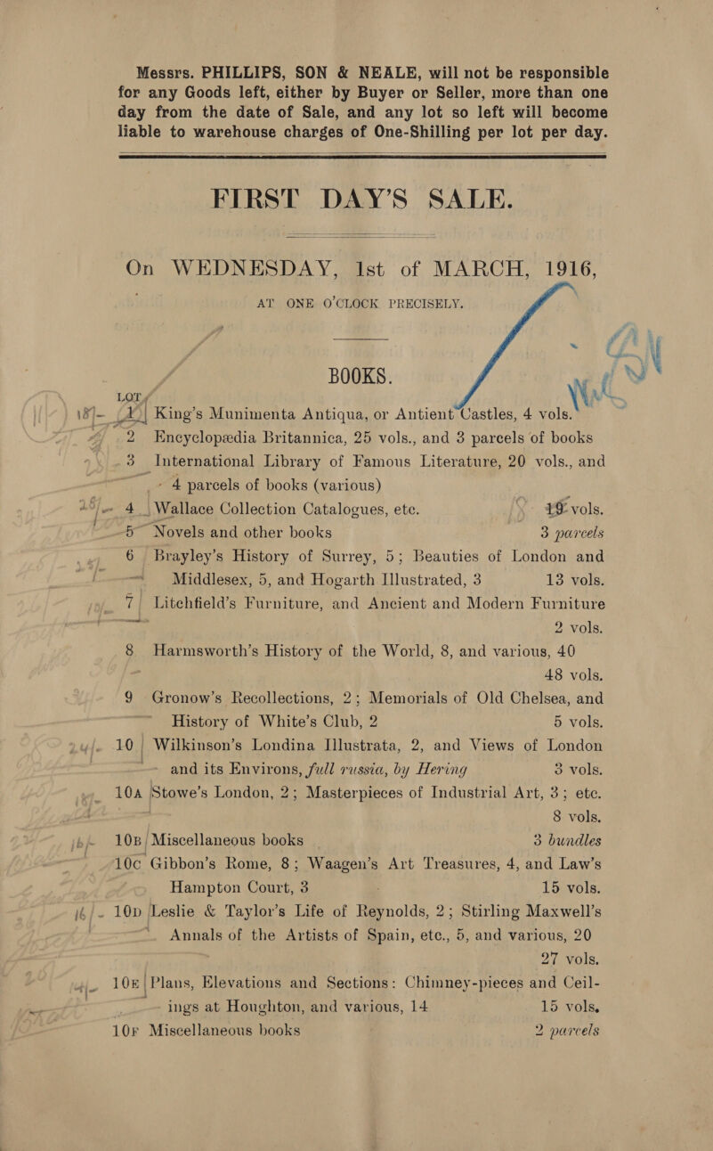 Messrs. PHILLIPS, SON &amp; NEALE, will not be responsible for any Goods left, either by Buyer or Seller, more than one day from the date of Sale, and any lot so left will become liable to warehouse charges of One-Shilling per lot per day.   FIRST DAY’S SALE.   On WEDNESDAY, Ist of MARCH, 1916, itil AT ONE 0’CLOCK PRECISELY. ; ~ N LOT Vis ta \8/— 4°| King’s Munimenta Antiqua, or Antient Castles, 4 vols. , 2 Encyclopedia Britannica, 25 vols., and 3 parcels of books 3 International Library of Famous Literature, 20 vols., and  - 4 parcels of books (various) Sf A | Wallace Collection Catalogues, ete. £0 vols. L Novels and other books sg parcels Brayley’s History of Surrey, 5; Beauties of London and Middlesex, 5, and Hogarth Illustrated, 3 13 vols. _ 7 Litehfield’s Furniture, and Ancient and Modern Furniture eee | | 2 vols. 8 Harmsworth’s History of the World, 8, and various, 40 48 vols. 9 Gronow’s Recollections, 2; Memorials of Old Chelsea, and History of White’s Club, 2 5 vols. 10 | Wilkinson’s Londina IJllustrata, 2, and Views of London -- and its Environs, Jull russia, by Hering 3 vols. 104 Stowe’s London, 2; Masterpieces of Industrial Art, 3; ete. 8 vols. 108; Miscellaneous books _ 3 bundles 10c Gibbon’s Rome, 8; Waagen’s Art Treasures, 4, and Law’s Hampton Court, 3 ; 15 vols. i4/- 10D Leshe &amp; Taylor’s Life of Reynolds, 2; Stirling Maxwell’s *. Annals of the Artists of Spain, ete., 5, and various, 20 27 vols. .. 108 Plans, Elevations and Sections: Chimney-pieces and Ceil- ' . * . ings at Houghton, and various, 14 - 15 vols.