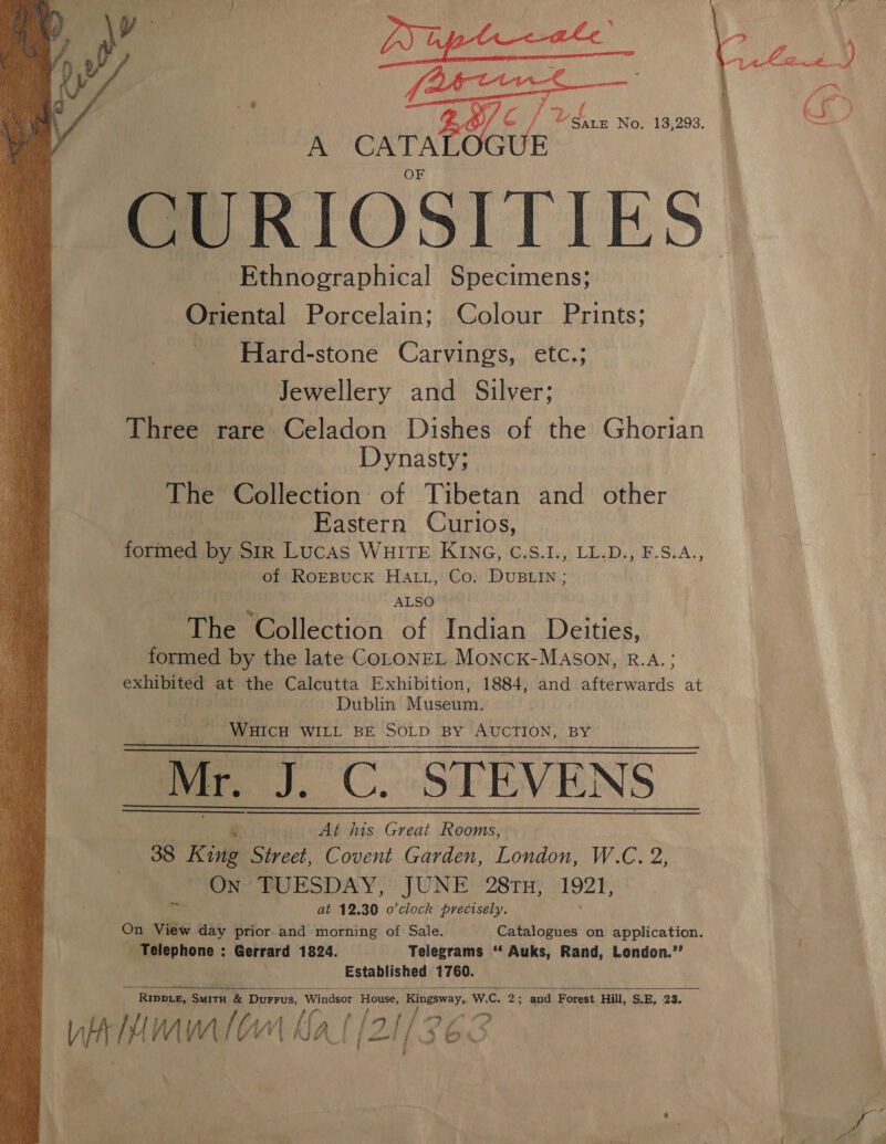  C/ Bee 13,293. jou yg Oia i We UE CURIOSITIES - Ethnographical Specimens; Oriental Porcelain; Colour Prints; Hard-stone Carvings, etc.; Jewellery and Silver; Three rare Celadon Dishes of the Ghorian Dynasty; The Collection of Tibetan and other Eastern Curios, formed by Str Lucas WHITE KING, C.S.I., LL.D., F.S.A., of RoEBUCK HALL, Co. DUBLIN; ALSO The ‘Collection of Indian Deities, formed by the late CoLONEL MoncK-MASON, R.A. ; exhibited at the Calcutta Exhibition, 1884, and a tie nerds at Dublin Museum: WHICH WILL BE SOLD BY AUCTION, BY _Mr. PCP EVENS _ At his Great Rooms, On TUESDAY, JUNE 28ru, 1921, ni at 12.30 o'clock precisely.    - Telephone : Gerrard 1824. Telegrams ‘‘ Auks, Rand, London.”’ Established 1760. RippieE, Smitu &amp; DuFFus, Windsor House, Kingsway, W.C. 2; and Forest Hill, S.E, 23, yAhimualon Mal (21/363  S