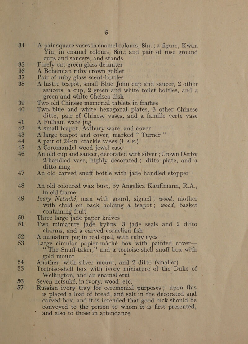 34 35 36 37 38 39 40 41 42 43 at 45 46 47 48 49 50 52 53 54 55 56 57 5 A pair square vases in enamel colours, 8in. ; a figure, Kwan Yin, in enamel colours, 8in.; and pair of rose ground cups and saucers, and stands Finely cut green glass decanter A Bohemian ruby crown goblet A lustre teapot, small Blue John cup and saucer, 2 other saucers, a cup, 2 green and white toilet bottles, and a green and white Chelsea dish Two old Chinese memorial tablets in frarhes Two. blue and white hexagonal. plates, 3 other Chinese ditto, pair of Chinese vases, and a famille verte vase A Fulham ware jug A small teapot, Astbury ware, and cover A large teapot and cover, marked “ Turner ”’ A pair of 24-in. crackle vases (1 A.F.) A Coromandel wood jewel case An old cup and saucer, decorated with silver ; Crown Derby 2-handled vase, highly decorated ; ditto plate, and a ditto mug An old carved snuff bottle with jade handled stopper An old coloured wax bust, by Angelica Kauffmann, R.A., in old frame Ivory Netsuké, man with gourd, signed; wood, mother _ with child on back holding a teapot; wood, basket containing fruit ee Three large jade paper knives Two miniature jade kylins, 3 jade seals and 2 ditto charms, and a carved cornelian fish A miniature pig in real opal, with ruby eyes Large circular papier-maché box with painted cover— “ The Snuff-taker,’’ and a tortoise-shell snuff box with gold mount s | Another, with silver mount, and 2 ditto (smaller) Tortoise-shell box with ivory miniature of the Duke of Wellington, and an enamel etui Seven netsuké, in ivory, wood, etc. Russian ivory tray for ceremonial purposes ; upon this is placed a loaf of bread, and salt in the decorated and carved box, and it-is intended that good luck should be conveyed to the person to whom it is first presented, and also to those in attendance