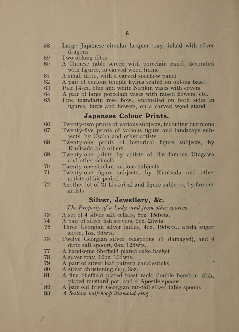 Large Japanese circular lacquer tray, inlaid with silver dragons Two oblong ditto A Chinese table screen with porcelain panel, decorated with figures, in carved wood frame A small ditto, with a carved soochow panel A pair of curious temple kylins seated on oblong base Pair 14-in. blue and white Nankin vases with covers A pair of large porcelain vases with raised flowers, etc. Fine mandarin rose bowl, enamelled on both sides in figures, birds and flowers, on a carved wood stand Japanese Colour Prints. Twenty-two prints of various subjects, including Surimono Twenty-five prints of various figure and landscape sub- jects, by Osaka and other artists Twenty-one prints of historical figure subjects, by Kunisada and others Twenty-one prints by artists of the famous Utagawa and other schools Twenty-one similar, various subjects Twenty-one figure subjects, by Kunisada and other artists of his period Another lot of 21 historical and figure subjects, by famous artists Silver, Jewellery, &amp;c. The Property of a Lady, and from other sources. A set of 4 silver salt-cellars, 50z. 15dwts. A pair of silver fish servers, 90z. 2dwts. caer Three Georgian silver ladles, 40z. 19dwts., anda sugar sifter, loz. 9dwts. Twelve Georgian silver teaspoons (1 damaged), and 4 ditto salt spoons, 60z. 12dwts.. A handsome Sheffield plated cake basket A silver tray, 160z. 10dwts. A pair of silver leaf pattern candlesticks A silver christening cup, 3o0z. A fine Sheffield plated toast rack, double bon-bon dish, plated mustard pot, and 4 Apostle spoons A pair old Irish Georgian rat-tail silver table spoons A 5-stone half-hoop diamond ring —