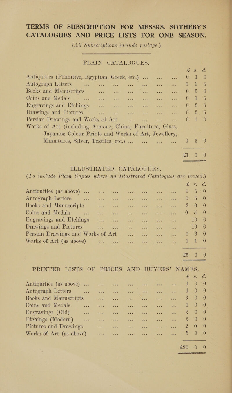 (All Subscriptions include postage.)   PLAIN CATALOGUES. ZB &amp;. Antiquities (Primitive, Egyptian, Greek, etc.) ... Oral Autograph Letters os ah 8 beets ae Books and Manuscripts OF Coins and Medals eee Engravings and Etchings Wire Drawings and Pictures Or ee Persian Drawings and Works of cee On Works of Art (including Armour, China, Purwitase, ce Japanese Colour Prints and Works of Art, Jewellery, Miniawines, Stlver, Textiles: ete)... ss 1 eae ame £10 ILLUSTRATED. CATALOGUES, SQaRaSCaS &amp; £ Ss PVINUIGUILICS (ASWADOVE)S sa: 535° Ge. oP ossoen- i a Autograph Letters O25 Books and Manuscripts el) Coins and Medals ee i Pater ee) merase and: TiChines: 6.22. a Sk ee See 10 Drawings and Pictures ae Po Dy aaa eee 10 Persian Drawings and Works of a Wm ee ee Works of Art (as above) - Lt £5 0 BS. Antiquities (as above) ... Lae Autograph Letters 1) Books and Manuscripts GeO Coins and Medals Leo) Engravings (Old) 2 38 Etchings (Modern) 20 Pictures and Drawings 2 0 Works of Art (as above) 5 0 £20 0 Sono oe oo = SS Sia S OS S Si