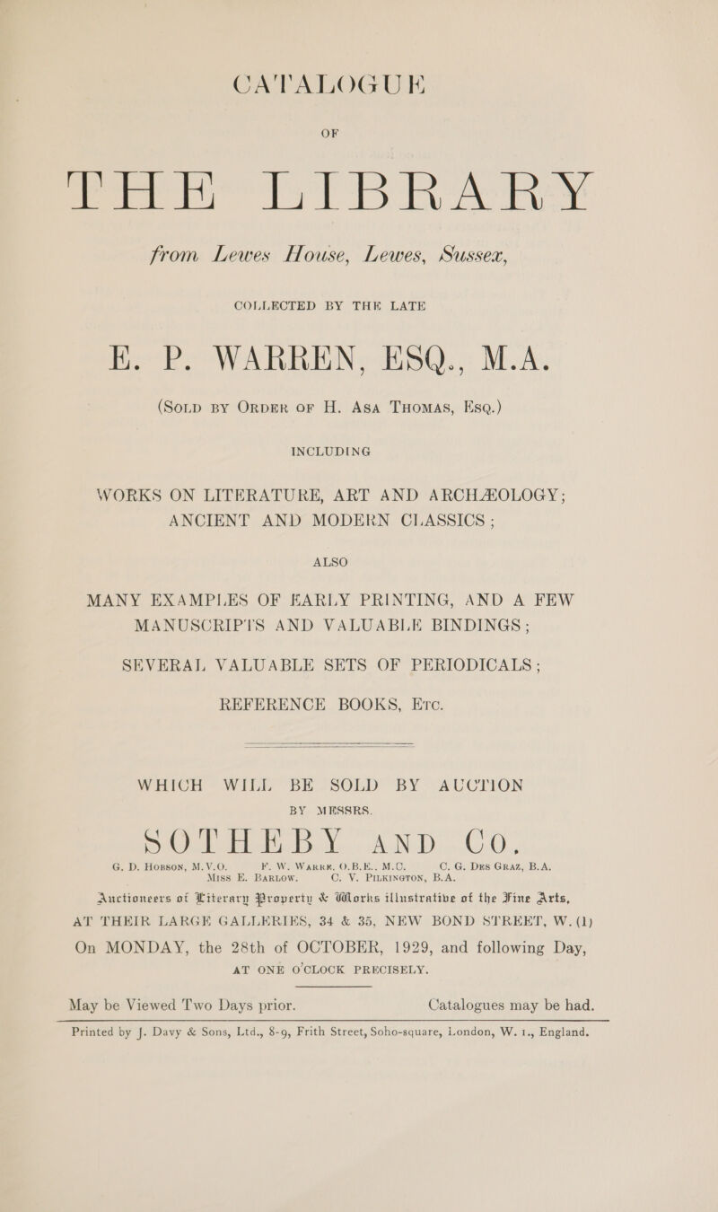 CATALOGUE OF fee St DRArY from Lewes House, Lewes, Sussex, COLLECTED BY THE LATE EK. P. WARREN, ESQ., M.A. (SoLD BY ORDER OF H. Asa THomAs, Esq.) INCLUDING WORKS ON LITERATURE, ART AND ARCHAIOLOGY ; ANCIENT AND MODERN CLASSICS ; ALSO MANY EXAMPLES OF EARLY PRINTING, AND A FEW MANUSCRIPTS AND VALUABLE BINDINGS ; SEVERAL VALUABLE SETS OF PERIODICALS ; REFERENCE BOOKS, Ere.  WHICH WILL BE SOLD BY ~AUCTION BY MESSRS. eS ie nan C 5 1D Oe 8 G. D. Hogson, M.V.O. F. W. Warr, 0.B.E.. M.C. C. G. Des GRAZ, B.A. Miss E. BarRLow. C. V. PILKINGTON, B.A. Auctioneers of Literary Property &amp; Works illustrative of the Fine Arts, AT THEIR LARGE GALLERIKS, 34 &amp; 35, NEW BOND STREET, W. (1) On MONDAY, the 28th of OCTOBER, 1929, and following Day, AT ONE O'CLOCK PRECISELY. May be Viewed Two Days prior. Catalogues may be had. Printed by J. Davy &amp; Sons, Ltd., 8-9, Frith Street, Soho-square, London, W. 1., England.