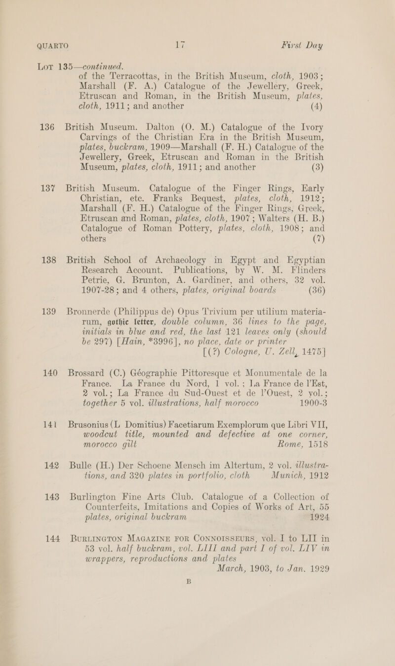 136 137 138 139 140 141 142 143 144 of the Terracottas, in the British Museum, cloth, 1903; Marshall (F. A.) Catalogue of the Jewellery, Greek, Etruscan and Roman, in the British Museum, plates, cloth, 1911; and another (4) British Museum. Dalton (O. M.) Catalogue of the Ivory Carvings of the Christian Era in the British Museum, plates, buckram, 1909—Marshall (F. H.) Catalogue of the Jewellery, Greek, Etruscan and Roman in the British Museum, plates, cloth, 1911; and another (3) British Museum. Catalogue of the Finger Rings, Early Christian, etc. Franks Bequest, plates, cloth, 1912; Marshall (F. H.) Catalogue of the Finger Rings, Greek, Etruscan and Roman, plates, cloth, 1907; Walters (H. B.) Catalogue of Roman Pottery, plates, cloth, 1908; and others Ca British School of Archaeology in Egypt and Egyptian Research Account. Publications, by W. M. Flinders Petrie, G. Brunton, A. Gardiner, and others, 32 vol. 1907-28 ; and 4 others, plates, original boards (36) Bronnerde (Philippus de) Opus Trivium per utilium materia- rum, gothic Jetter, double column, 36 lines to the page, unitials mm blue and red, the last 121 leaves only (should be 297) [ Hain, *3996], no place, date or printer [(?) Cologne, U. Zell, 1475] Brossard (C.) Géographie Pittoresque et Monumentale de la France. La France du Nord, 1 vol. ; la France de |’Est, 2 vol.; La France du Sud-Ouest et de l’Ouest, 2 vol.; together 5 vol. wlustrations, half morocco 1900-3 Brusonius(L Domitius) Facetiarum Exemplorum que Libri VII, woodcut ttle, mounted and defectwe at one corner, morocco gilt Rome, 1518 Bulle (H.) Der Schoene Mensch im Altertum, 2 vol. tlustra- tions, and 320 plates in portfolio, cloth Munich, 1912 Burlington Fine Arts Club. Catalogue of a Collection of Counterfeits, Imitations and Copies of Works of Art, 55 plates, original buckram 1924 BuRLINGTON MAGAZINE FOR CONNOISSEURS, vol. I to LIT in 53 vol. half buckram, vol. LILI and part I of vol. LIV wn wrappers, reproductions and plates March, 1908, to Jan. 1929 B
