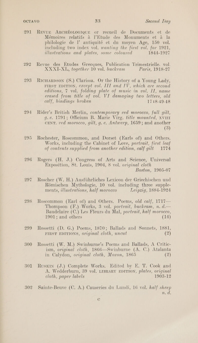 291 292 299 294 296 298 301 302 REVUE ARCHEOLOGIQUE or recueil de Documents et de Mémoires relatifs 4 lEtude des Monuments et a la philologie de I’ antiquité et du moyen Age, 150 vol. including two index vol. wanting the forst vol. for 1921, llustrations and plates, some coloured 1844-1927 Revue des Etudes Grecques, Publication Trimestrielle. vol. XXXI-XL, together 10 vol. buckram Paris, 1918-27 RiIcHARDSON (8.) Clarissa. Or the History of a Young Lady, FIRST EDITION, except vol. LIT and IV, which are second editions, 7 vol. folding plate of music in vol. IT, name erased from title of vol. VI damaging two letters, old calf, bindings broken 1748-49-48 Rider’s British Merlin, contemporary red morocco, full gilt, g.e. 1791; Officium B. Marie Virg. title mounted, xv111 CENT. red morocco, gilt, g. e. Antwerp, 1659; and another (3) Rochester, Roscommon, and Dorset (Karls of) and Others. Works, including the Cabinet of Love, portrait, first leaf of contents supplied from another edition, calf gilt 1774 Rogers (H. J.) Congress of Arts and Science, Universal Exposition, St. Louis, 1904, 8 vol. original cloth Boston, 1905-07 Roscher (W. H.) Ausftihrliches Lexicon der Griechischen und Romischen Mythologie, 10 vol. including three supple- ments, wlustrations, half morocco Leipzig, 1884-1924 Roscommon (Harl of) and Others. Poems, old calf, 1717— Thompson (F.) Works, 3 vol. portrait, buckram, n. d.— Baudelaire (C.) Les Fleurs du Mal, portrait, half morocco, 1901; and others | (14) Rossetti (D. G.) Poems, 1870; Ballads and Sonnets, 1881, FIRST EDITIONS, original cloth, uncut (2) Rossetti (W. M.) Swinburne’s Poems and Ballads, A Critic- ism, original cloth, 1866—Swinburne (A. C.) Atalanta in Calydon, original cloth, Moxon, 1865 (2) Ruskin (J.) Complete Works. Edited by E. T.. Cook and A. Wedderburn, 39 vol. LIBRARY EDITION, plates, orrginal cloth, paper labels 1903-12 Sainte-Beuve (C. A.) Causeries du Lundi, 16 vol. half sheep n. ch. C