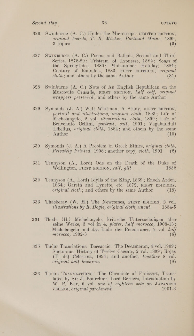 326 oad 328 BYaY 330 ool 332 333 334 335 336 Swinburne (A. C.) Under the Microscope, LIMITED EDITION, original boards, T. B. Mosher, Portland Maine, 1899, 3 copies (3) SWINBURNE (A. C.) Poems and Ballads, Second and Third Series, 1878-89; Tristram of Lyonesse, 1882; Songs of the Springtides, 1880; Midsummer Holiday, 1884; Century of Roundels, 1883, FIRST EDITIONS, original cloth ; and others by the same Author (31) Swinburne (A. C.) Note of An English Republican on the Muscovite Crusade, FIRST EDITION, half calf, original wrappers preserved; and others by the same Author Symonds (J. A.) Walt Whitman, A Study, FIRST EDITION, portrait and ilustrations, original cloth, 1893; Life of Michelangelo, 2 vol. tdlustrations, cloth, 1899; Life of Benvenuto Cellini, portrmt, calf, 1901; Vagabunduli Libellus, original cloth, 1884; and others by the some Author (10) Symonds (J. A.) A Problem in Greek Ethics, original cloth, Privately Printed, 1908; another copy, cloth, 1901 = (2) Tennyson (A., Lord) Ode on the Death of the Duke of Wellington, FIRST EDITION, calf, gilt 1852 Tennyson (A., Lord) Idylls of the King, 1869; Enoch Arden, 1864; Gareth and Lynette, ete. 1872, FIRST EDITIONS, original cloth; and others by the same Author (18) Thackeray (W. M.) The Newcomes, FIRST EDITION, 2 vol. ulustrations by R. Doyle, orignal cloth, uncut 1854-5 Thode (H.) Michelangelo, kritische Untersuchungen iiber seine Werke, 3 vol in 4, plates, half morocco, 1908-13; Michelangelo und das Ende der Renaissance, 2 vol. half morocco, 1902-3 (6) Tudor Translations. Boccaccio. The Decameron, 4 vol. 1909 ; Suetonius, History of Twelve Caesars, 2 vol. 1899; Rojas (F. de) Celestina, 1894; and another, together 8 vol. original half buckram (8) Tupor ‘TRANSLATIONS. The Chronicle of Froissart, Trans- lated by Sir J. Bourchier, Lord Berners, Introduction by W. P. Ker, 6 vol. one of eighteen sets on JAPANESE VELLUM, original parchment 1901-3