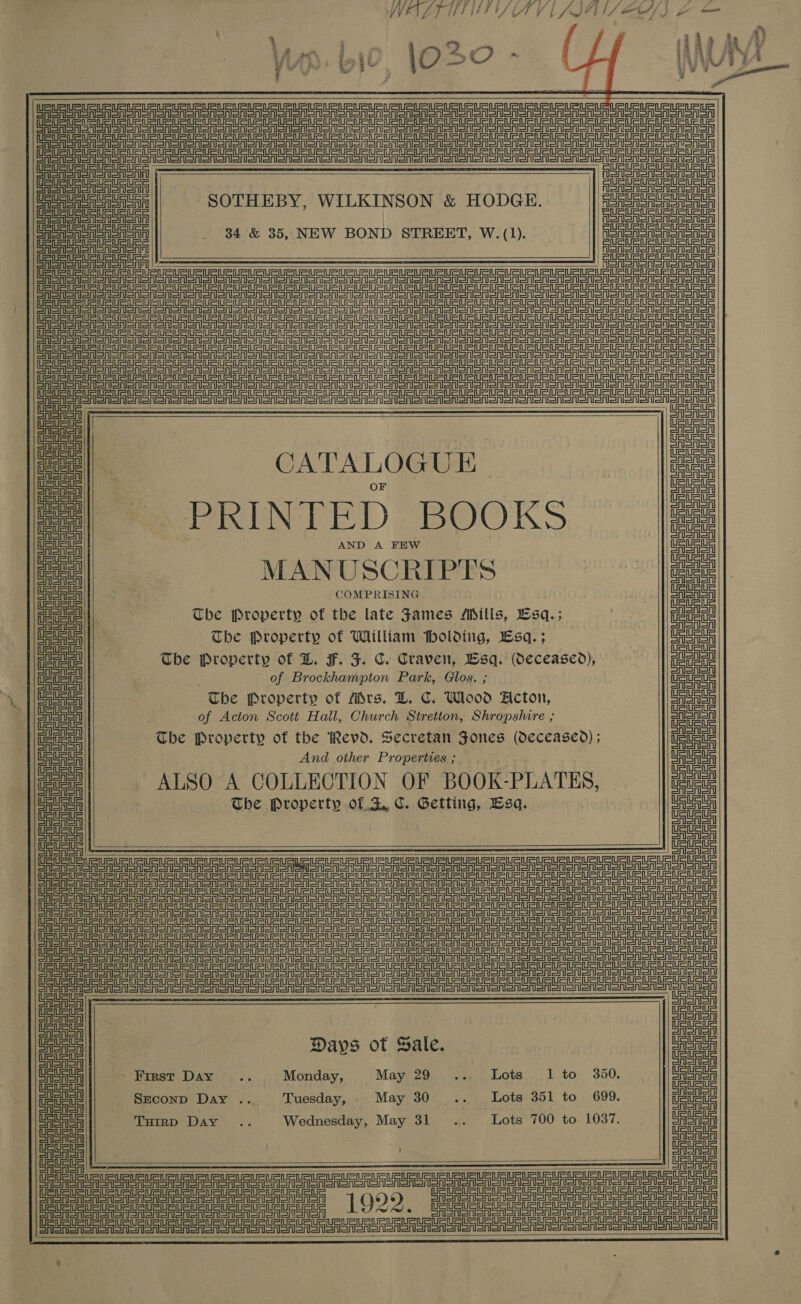    USS URS URL URE UE UR Su UR URS uuu URuR uns utp RURLPURrU     eStart are eg eg gS re Le eg ee ge Se SS ee ee ee eS gee Se CARSON ASA | oe eS oASa CASSIS SRN SntD FSA SA SoA RSA CASAS San SOTHEBY, WILKINSON &amp; HODGE. ASRS SAS Sor Sry CAAA Sn eA SA SAA | enor CASAS eA SAS Onin _ $4 &amp; 35, NEW BOND STREET, W. (1). Aon A SASS CASAS SAe SAGA SAS SASS SAIS CASAS SSAA Sry ASA SSSA SoA    ee ee ree eee er er er ee eee ee               Ae ASRS Sor Sn CAAA etl eS eta Sr eae ae ee ee Se Str =A =A =A Sr ere eer ev sr Sr Se re t= t= Pt Cre tT == ae St =the St St eS tT EASA ere eer er eta ee =e =e SAT SA CET ES ee SS Oe Sr OR Se ee Oe Oe OT A oR Oe or a A SRSA Sn SASA oS a a Sr Sta rt Sr ee ae = er =r =A CoA AeA SA OF = oe eee ee Ua || Lae Coron EASA Snl me | CATALOGUE eae eal PRINTED BOOKS Sash etl CA SAISAl eee AND A FEW ete uc oe MANUSCRIPTS ae Cereal COMPRISING CAAA oid The Property of the late James Mills, Lsq.; ee mee The Property of William tholdiig, Lsq.; cate The Property of LD. F. F. C. Craven, Esq. (Oeceased), me of Brockhampton Park, Glos. ; me — | SaSaSh The Property of Mrs. LD. C. Wlood Acton, asa LAA of Acton Scott Hall, Church Stretton, Shropshire ; eae ean The Property of the Revd. Secretan Jones (deceased); ane Wee ue And other Properties ; Ma ue us ee ALSO A COLLECTION OF BOOK-PLATES, ate ASA The Property of SZ C. Getting, Esq. aera CAA SA CASA a a re Tee eee a err = = =t t= CE a ee ee ee ere re ee St =r ot Ce eee ee oe eee ee a a eT EE ee ee eee A SoA Sonor Ne TE Ee ee ear ee ane ere ere eS =r =r SIT CE Te ee ee a re Te eT OO eR ee ee ao SA oA Snonon eee eee Tete ae a ee er er er er Sr A OA oa Sr eS EF ger ea sre a Sr Sr St rt ET TE aE Or oR Sor Sr on NET TT ee Sree LS eS eee Sr ere Senet = ii i ee CARI SAl CASA SA CAAA ; CASA ee Days of Sale. eae CAAA First Day .. = Monday, May 29 ... Lots 1 to 3650. AA eal SECOND Day .. Tuesday, May 30... Lots 351 to 699. me CAA Turrp Day .. Wednesday, May 31 .. Lots 700 to 1037. Hea CASAS CASI ae CASAS    SS ETT TTT Ue ete atntet et ep ere Sra Sart tat gP=inP=rn === Cte! 1022, Meee to ES eee ee eee eee eI TS     