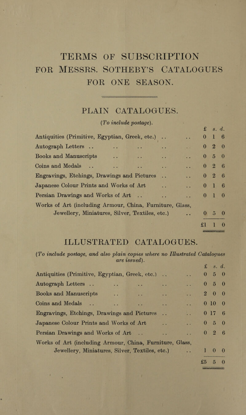 FOR MESSRS. SOTHEBY’S CATALOGUES FOR ONE SEASON. PLAIN CATALOGUES. (T'o include postage). Antiquities (Primitive, Egyptian, Greek, etc.) Autograph Letters . Books and Manuscripts Coins and Medals Engravings, Etchings, Drawings and Pictures Japanese Colour Prints and Works of Art 2aoeoo0c96c$c$cmUC0C€UClh&amp;t — em bhD BD GO LO — @® SAO eoanono ee Persian Drawings and Works of Art Works of Art (including Armour, China, Furniture, Glass, Jewellery, Miniatures, Silver, Textiles, etc.) ve Qi 5 jon) ILLUSTRATED CATALOGUES. (To include postage, and also plain copies where no Illustrated Cataloques are issued). Antiquities (Primitive, Egyptian, Greek, etc.) Autograph Letters .. Books and Manuscripts Coins and Medals - ae Engravings, Etchings, Drawings and Pictures Japanese Colour Prints and Works of Art ey (ea ie LS eee) — bdo Ot i, orbs i=l wlan pouaeey |) Vesa}e ies) | fer Persian Drawings and Works of Art Works of Art (including Armour, China, Furniture, Glass, Jewellery, Miniatures, Silver, Textiles, etc.) re i 40) 0 