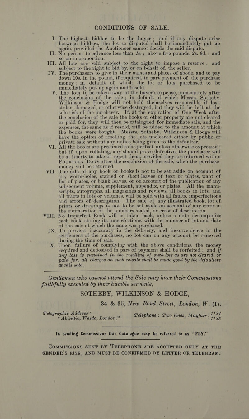 CONDITIONS OF SALE. I. The highest bidder to be the buyer; and if any dispute arise between bidders, the lot so disputed shall be immediately put up again, provided the Auctioneer cannot decide the said dispute. II. No person to advance less than Js. ; above five pounds, 2s. 6d. ; and so on in proportion. III. All lots are sold subject to the right to impose a reserve; and subject to the right to bid by, or on behalf of, the seller. IV. The purchasers to give in their names and places of abode, and to pay down 10s. in the pound, if required, in part payment of the purchase money; in default of which the lot or lots purchased to be immediately put up again and Yesold. V. The lots to be taken away, at the buyer’s expense, immediately after the conclusion of the sale; in default of which Messrs. Sotheby, Wilkinson &amp; Hodge will not hold themselves responsible if lost, stolen, damaged, or otherwise destroyed, but they will be left at the sole risk of the purchaser. If, at the expiration of One Week after the conclusion of the sale the books or other property are not cleared or paid for, they will then be catalogued for immediate sale, and the expenses, the same as if resold, will be added to the amount at which the books were bought. Messrs. Sotheby, Wilkinson &amp; Hodge will have the option of reselling the lots uncleared either by public or private sale without any notice being given to the defaulter. VI. All the books are presumed to be perfect, unless otherwise expressed ; but if upon collating, any should prove defective, the purchaser will be at liberty to take or reject them, provided they are returned within -FourRTEEN Days after the conclusion of the sale, when the purchase- money will be returned. VII. The sale of any book or books is not to be set aside on account of any worm-holes, stained or short leaves of text or plates, want of list of plates, or blank leaves, or on account of the publication of any subsequent volume, supplement, appendix, or plates. All the manu- scripts, autographs, all magazines and reviews, all books in lots, and all tracts in lots or volumes, will be sold with all faults, imperfections and errors of description. The sale of any illustrated book, lot of prints or drawings is not to be set aside on account of any error in the enumeration of the numbers stated, or error of description. VIII. No Imperfect Book will be taken back, unless a note accompanies each book, stating its imperfections, with the number of lot and date of the sale at which the same was purchased. IX. To prevent inaccuracy in the delivery, and inconvenience in the settlement of the purchases, no lot can on any account be removed during the time of sale. X. Upon failure of complying with the above conditions, the money required and deposited in part of payment shall be forfeited ; and af any loss is sustained in the reselling of sich lots as are not cleared, or paid for, all charges on such re-sale shall be made good by the defaulters at this sale.  Gentlemen who cannot attend the Sale may have their Commissions faithfully executed by their humble servants, SOTHEBY, WILKINSON &amp; HODGE, 34 &amp; 35, New Bond Street, London, W. (1). 1784 1785 Telegraphic Address : i Abinition Weado! Eehdbnl®) mu ammoansnshaeo tense, Mayfatr.} In sending Commissions this Catalogue may be referred to as ‘ FLY.” COMMISSIONS SENT BY TELEPHONE ARE ACCEPTED ONLY AT THE SENDER 'S RISK, AND MUST BE CONFIRMED RY LETTER OR TELEGRAM.