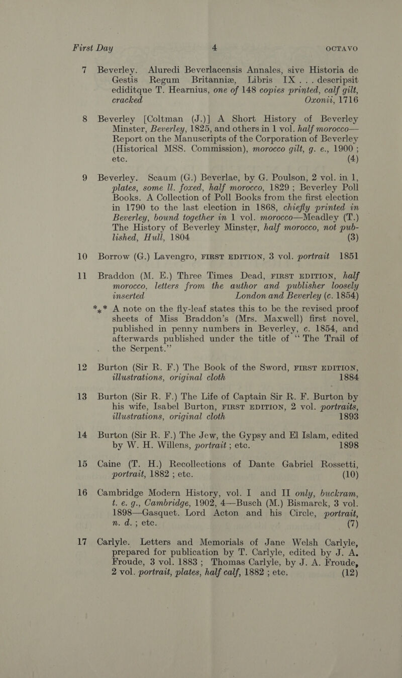 7 Beverley. Aluredi Beverlacensis Annales, sive Historia de Gestis Regum Britannie, Libris IX... descripsit ediditque T. Hearnius, one of 148 copies printed, calf gilt, cracked Oxoni, 1716 8 Beverley [Coltman (J.)] A Short History of Beverley Minster, Beverley, 1825, and others in 1 vol. half morocco— Report on the Manuscripts of the Corporation of Beverley (Historical MSS. Commission), morocco gilt, g. e., 1900 ; etc. (4) 9 Beverley. Scaum (G.) Beverlae, by G. Poulson, 2 vol. in I, plates, some ll. foxed, half morocco, 1829 ; Beverley Poll Books. A Collection of Poll Books from the first election in 1790 to the last election in 1868, chiefly printed in Beverley, bound together in 1 vol. morocco—Meadley (T.) The History of Beverley Minster, half morocco, not pub- lished, Hull, 1804 (3) 10 Borrow (G.) Lavengro, FIRST EDITION, 3 vol. portrait 1851 11 Braddon (M. E.) Three Times Dead, FirST EDITION, half morocco, letters from the author and publisher loosely enserted London and Beverley (c. 1854) *,* A note on the fly-leaf states this to be the revised proof sheets of Miss Braddon’s (Mrs. Maxwell) first novel, published in penny numbers in Beverley, c. 1854, and afterwards published under the title of “‘ The Trail of the Serpent.”’ 12 Burton (Sir R. F.) The Book of the Sword, FIRST EDITION, illustrations, original cloth 1884 13 Burton (Sir R. F.) The Life of Captain Sir R. F. Burton by his wife, Isabel Burton, FIRST EDITION, 2 vol. portraits, illustrations, original cloth 1893 14 Burton (Sir R. F.) The Jew, the Gypsy and El Islam, edited by W. H. Willens, portrait ; etc. 1898 15 Caine (T. H.) Recollections of Dante Gabriel Rossetti, portrait, 1882 ; etc. (10) 16 Cambridge Modern History, vol. I and II only, buckram, t. e. g., Cambridge, 1902, 4—Busch (M.) Bismarck, 3 vol. 1898—Gasquet. Lord Acton and his Circle, portrait, nm. d.; ete. (7) 17 Carlyle. Letters and Memorials of Jane Welsh Carlyle, prepared for publication by T. Carlyle, edited by J. A. Froude, 3 vol. 1883 ; Thomas Carlyle, by J. A. Froude, 2 vol. portrait, plates, half calf, 1882 ; etc. (12)
