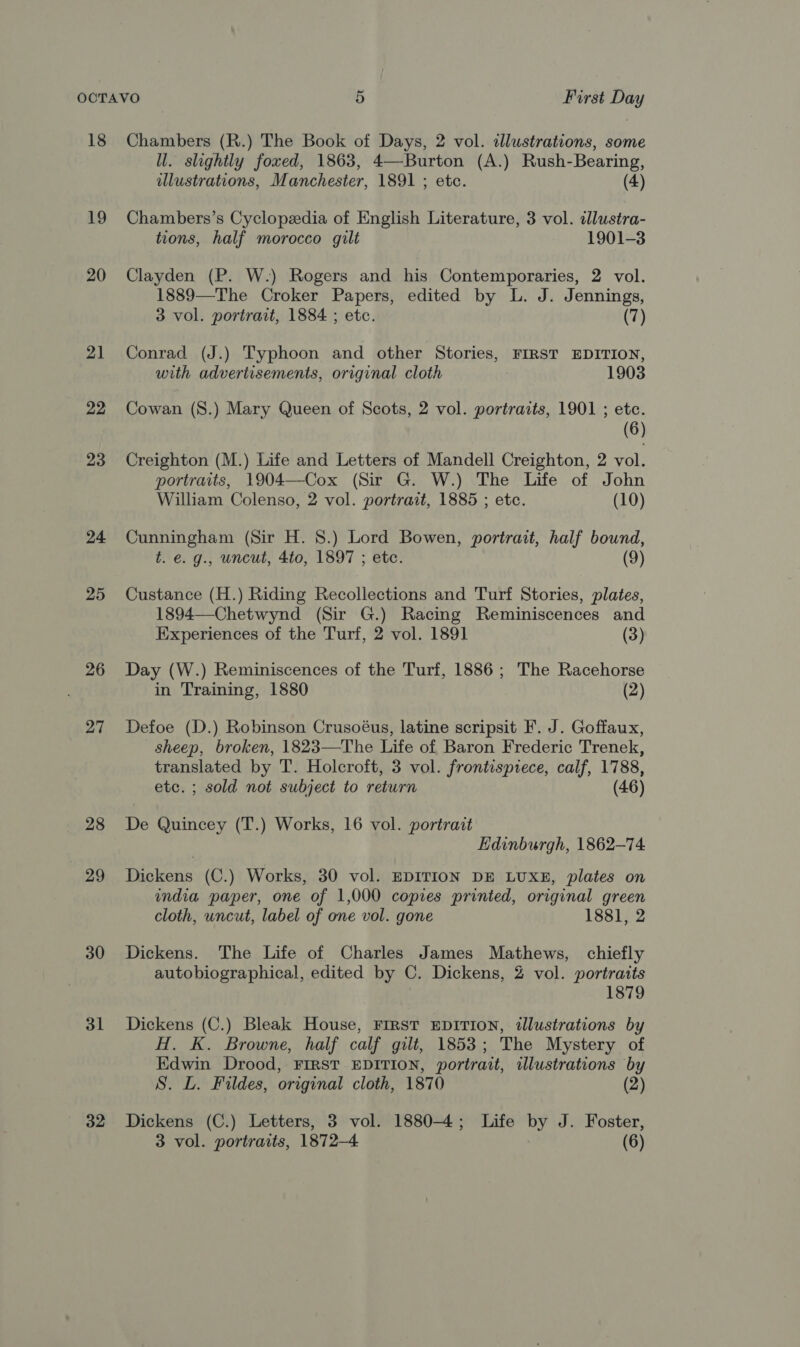 18 LO 20 21 22 23 24 25 26 27 28 29 30 31 32 Chambers (R.) The Book of Days, 2 vol. illustrations, some UW. slightly foxed, 1863, 4—Burton (A.) Rush-Bearing, illustrations, Manchester, 1891 ; etc. (4) Chambers’s Cyclopzedia of English Literature, 3 vol. illustra- tions, half morocco gilt 1901-3 Clayden (P. W.) Rogers and his Contemporaries, 2 vol. 1889—The Croker Papers, edited by L. J. Jennings, 3 vol. portrait, 1884 ; etc. (7) Conrad (J.) Typhoon and other Stories, FIRST EDITION, with advertisements, original cloth 1903 Cowan (S.) Mary Queen of Scots, 2 vol. portraits, 1901 ; etc. (6) Creighton (M.) Life and Letters of Mandell Creighton, 2 vol. portraits, 1904—Cox (Sir G. W.) The Life of John William Colenso, 2 vol. portrait, 1885 ; etc. (10) Cunningham (Sir H. 8.) Lord Bowen, portrait, half bound, t. e. g., uncut, 4to, 1897 ; etc. (9) Custance (H.) Riding Recollections and Turf Stories, plates, 1894—Chetwynd (Sir G.) Racing Reminiscences and Experiences of the Turf, 2 vol. 1891 (3) Day (W.) Reminiscences of the Turf, 1886; The Racehorse in Training, 1880 (2) Defoe (D.) Robinson Crusoéus, latine scripsit F. J. Goffaux, sheep, broken, 1823—The Life of Baron Frederic Trenek, translated by T. Holcroft, 3 vol. frontispiece, calf, 1788, etc. ; sold not subject to return (46) De Quincey (T.) Works, 16 vol. portrait Edinburgh, 1862-74. Dickens (C.) Works, 30 vol. EDITION DE LUXE, plates on india paper, one of 1,000 copies printed, original green cloth, uncut, label of one vol. gone 1881, 2 Dickens. The Life of Charles James Mathews, chiefly autobiographical, edited by C. Dickens, 2 vol. portraits 1879 Dickens (C.) Bleak House, FIRST EDITION, tlustrations by H. K. Browne, half calf gilt, 1853; The Mystery of Edwin Drood, FIRST EDITION, portrait, illustrations by S. L. Fildes, original cloth, 1870 (2) Dickens (C.) Letters, 3 vol. 1880-4; Life by J. Foster,