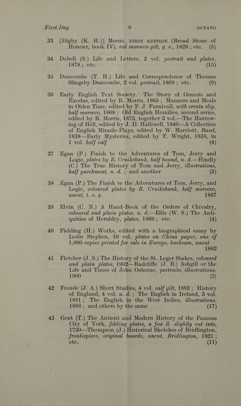 33 34 35 36 37 38 39 40 4] 42 43 [Digby (K. H.)] Morus, First EpITIon (Broad Stone of Honour, book IV), red morocco gilt, g. e., 1826; etc. (5) Dobell (8.) Life and. Letters, 2 vol. portrait and plates, 1878 ; etc. (15) Duncombe (T. H.) Life and Correspondence of Thomas Slingsby Duncombe, 2 vol. portrait, 1868 ; etc. (9) Early English Text Society. The Story of Genesis and Exodus, edited by R. Morris, 1865 ; Manners and Meals in Olden Time, edited by F. J. Furnivall, with errata slip, half morocco, 1868 ; Old English Homilies, second series, edited by R. Morris, 1873, together 3 vol.—The Harrow- ing of Hell, edited by J. D. Halliwell, 1840—A Collection of English Miracle-Plays, edited by W. Marriott, Basel, 1838—Early Mysteries, edited, by T. Wright, 1838, in 1 vol. half calf (4) Egan (P.) Finish to the Adventures of Tom, Jerry and Logic, plates by R. Cruikshank, half bound, n. d.—Hindly (C.) The True History of Tom and Jerry, wlustrations, half parchment, n. d.; and another (3) Egan (P.) The Finish to the Adventures of Tom, Jerry, and Logic, colowred plates by R. Cruikshank, half morocco, uncut, t. e. g. 1887 Elvin (C. N.) A Hand-Book of the Orders of Chivalry, coloured and plain plates, n. d.—KEllis (W. 8.) The Anti- quities of Heraldry, plates, 1869; etc. (4) Fielding (H.) Works, edited with a biographical essay by Leslie Stephen, 10 vol. plates on China paper, one of 1,000 copies printed for sale in Hurope, buckram, uncut 1882 Fletcher (J. 8.) The History of the St. Leger Stakes, colowred and plain plates, 1902—Radcliffe (J. B.) Ashgill or the Life and Times of John Osborne, portraits, illustrations, 1900 (2) Froude (J. A.) Short Studies, 4 vol. calf gilt, 1883 ; History of England, 4 vol. n. d.; The English in Ireland, 3 vol. 1881; The English in the West Indies, illustrations, 1888 ; and others by the same (17) Gent (T.) The Antient and Modern History of the Famous City of York, folding plates, a few ll. slightly cut into, 1730—Thompson (J.) Historical Sketches of Bridlington, frontispiece, original boards, uncut, Bridlington, 1821 ;