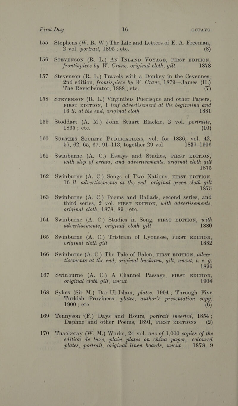 158 159 160 162 163 167 168 169 170 Stephens (W. R. W.) The Life and Letters of E. A. Freeman, 2 vol. portrait, 1895 ; etc. (8) STEVENSON (R. L.) AN INLAND VOYAGE, FIRST EDITION, frontispiece by W. Crane, original cloth, gilt 1878 Stevenson (R. L.) Travels with a Donkey in the Cevennes, 2nd edition, frontispiece by W. Crane, 1879—James (H.) The Reverberator, 1888 ; etc. (7) STEVENSON (R. L.) Virginibus Puerisque and other Papers, FIRST EDITION, 1 leaf advertisement at the beginning and 16 Ul. at the end, original cloth 1881 Stoddart (A. M.) John Stuart Blackie, 2 vol. portraits, 1895 ; etc. (10) SURTEES SocrETy PuBuLications, vol. for 1836, vol. 42, 57, 62, 65, 67, 91-113, together 29 vol. 1837-1906 Swinburne (A. C.) Essays and Studies, FIRST EDITION, with slip of errata, and advertisements, original cloth gilt 1875 Swinburne (A. C.) Songs of Two Nations, FIRST EDITION, 16 Ul. advertisements at the end, original green cloth gilt 1875 Swinburne (A. C.) Poems and Ballads, second series, and third series, 2 vol. FIRST EDITION, with advertisements, original cloth, 1878, 89 ; etc. Swinburne (A. C.) Studies in Song, FIRST EDITION, with advertisements, original cloth gilt 1880 Swinburne (A. C.) Tristram of Lyonesse, FIRST EDITION, original cloth gilt 1882 Swinburne (A. C.) The Tale of Balen, FIRST EDITION, adver- tisements at the end, original buckram, gilt, uncut, t. e. g. 1896 Swinburne (A. C.) A Channel Passage, FIRST EDITION, original cloth gilt, wncut 1904 Sykes (Sir M.) Dar-Ul-Islam, plates, 1904; Through Five Turkish Provinces, plates, author's presentation copy, 1900 ; etc. (6) Tennyson (F.) Days and Hours, portrait inserted, 1854 ; Daphne and other Poems, 1891, FIRST EDITIONS (2) Thackeray (W. M.) Works, 24 vol. one of 1,000 copies of the edition de luxe, plain plates on china paper, coloured plates, portrait, original linen boards, uncut 1878, 9