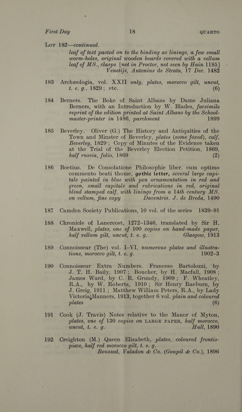 183 184 185 186 187 188 189 190 19] 192 leaf of text pasted on to the binding as linings, a few small worm-holes, original wooden boards covered with a vellum leaf of MS., clasps [not in Proctor, not seen by Hain 1185] Venetijs, Antonius de Strata, 17 Dec. 1482 Archeologia, vol. XXII only, plates, morocco gilt, uncut, t. €. g.. 1829; etc. (6) Berners. The Boke of Saint Albans by Dame Juliana Berners, with an Introduction by W. Blades, facsimile reprint of the edition printed at Saint Albans by the School- master-printer in 1486, parchment 1899 Beverley. Oliver (G.) The History and Antiquities of the Town and Minster of Beverley, plates (some foxed), calf, Beverley, 1829; ‘Copy of Minutes of the Evidence taken at the Trial of the Beverley Election Petition, 1869, half russia, folio, 1869 (2) Boetius. De Consolatione Philosophie liber. cum optimo commento beati thome, gothic letter, several large capi- tals painted in blue with pen ornamentation in red and green, small capitals and rubrications in red, original blind stamped calf, with linings from a 14th century MS. on vellum, fine copy Daventria. J. de Breda, 1490 Camden Society Publications, 10 vol. of the series 1839-91 Chronicle of Lanercost, 1272-1346, translated by Sir H. Maxwell, plates, one of 100 copies on hand-made paper, half vellum gilt, uncut, t. e. g. Glasgow, 1913 Connoisseur (The) vol. I-VI, numerous plates and illustra- tions, morocco gilt, t. e. g. 1902-3 Connoisseur Extra Numbers. Franceso Bartolozzi, by J. T. H. Baily, 1907; Boucher, by H. Macfall, 1908 ; James Ward, by C. R. Grundy, 1909; F. Wheatley, R.A., by W. Roberts, 1910; Sir Henry Raeburn, by J. Greig, 1911; Matthew William Peters, R.A., by Lady VictoriajManners, 1913, together 6 vol. plain and coloured plates (6) Cook (J. Travis) Notes relative to the Manor of Myton, plates, one of 130 copies on LARGE PAPER, half morocco, uncut, t. e. g. Hull, 1890 Creighton (M.) Queen Elizabeth, plates, coloured frontis- piece, half red morocco gilt, t. e. g. Boussod, Valadon &amp; Co. (Gowpil &amp; Co.), 1896