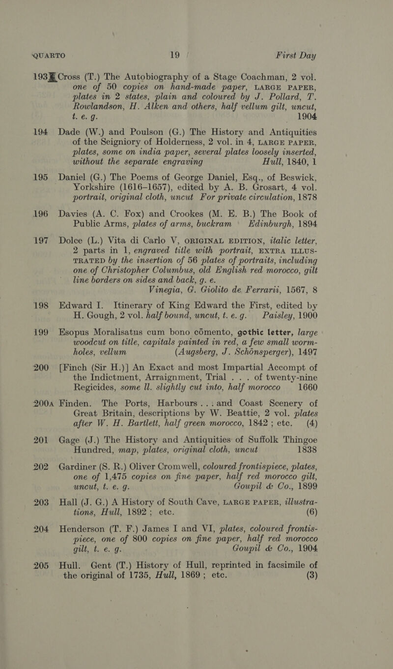 193% Cross (T.) The Autobiography of a Stage Coachman, 2 vol. one of 50 copies on hand-made paper, LARGE PAPER, plates in 2 states, plain and coloured by J. Pollard, T. Rowlandson, H. Alken and others, half vellum gilt, uncut, t. e.g. — ~:1904 194 Dade (W.) and Poulson (G.) The History and Antiquities of the Seigniory of Holderness, 2 vol. in 4, LARGE PAPER, plates, some on india paper, several plates loosely inserted, without the separate engraving Hull, 1840, 1 195 Daniel (G.) The Poems of George Daniel, Esq., of Beswick, Yorkshire (1616-1657), edited by A. B. Grosart, 4 vol. portrait, original cloth, uncut For private circulation, 1878 196 Davies (A. C. Fox) and Crookes (M. E. B.) The Book of Public Arms, plates of arms, buckram \ Edinburgh, 1894 197 Dolce (L.) Vita di Carlo V, ORIGINAL EDITION, italic letter, 2 parts in l, engraved title with portrait, EXTRA ILLUS- TRATED by the insertion of 56 plates of portraits, including one of Christopher Columbus, old English red morocco, gilt line borders on sides and back, q. e. Vinegia, G. Grolito de Ferrari, 1567, 8 198 Edward I. Itinerary of King Edward the First, edited by H. Gough, 2 vol. half bound, uncut, t.e.g. Pavrsley, 1900 199 Esopus Moralisatus cum bono cOmento, gothic letter, large woodcut on title, capitals painted in red, a few small worm- holes, vellum (Augsberg, J. Schonsperger), 1497 200 [Finch (Sir H.)] An Exact and most Impartial Accompt of the Indictment, Arraignment, Trial . . . of twenty-nine Regicides, some ll. slightly cut into, half morocco 1660 2004 Finden. The Ports, Harbours...and Coast Scenery of Great Britain, descriptions by W. Beattie, 2 vol. plates afier W. H. Bartlett, half green morocco, 1842; etc. (4) 201 Gage (J.) The History and Antiquities of Suffolk Thingoe Hundred, map, plates, original cloth, uncut 1838 202 Gardiner (S. R.) Oliver Cromwell, coloured frontispiece, plates, one of 1,475 copies on fine paper, half red morocco gilt, uncut, t. e. g. Goupil &amp; Co., 1899 203 Hall (J. G.) A History of South Cave, LARGE PAPER, tllustra- tions, Hull, 1892; etc. (6) 204 Henderson (T. F.) James I and VI, plates, coloured frontis- piece, one of 800 copies on fine paper, half red morocco Oolt ite: €. ffi Goupil &amp; Co., 1904 205 Hull. Gent (T.) History of Hull, reprinted in facsimile of the original of 1735, Hull, 1869; etc. (3)