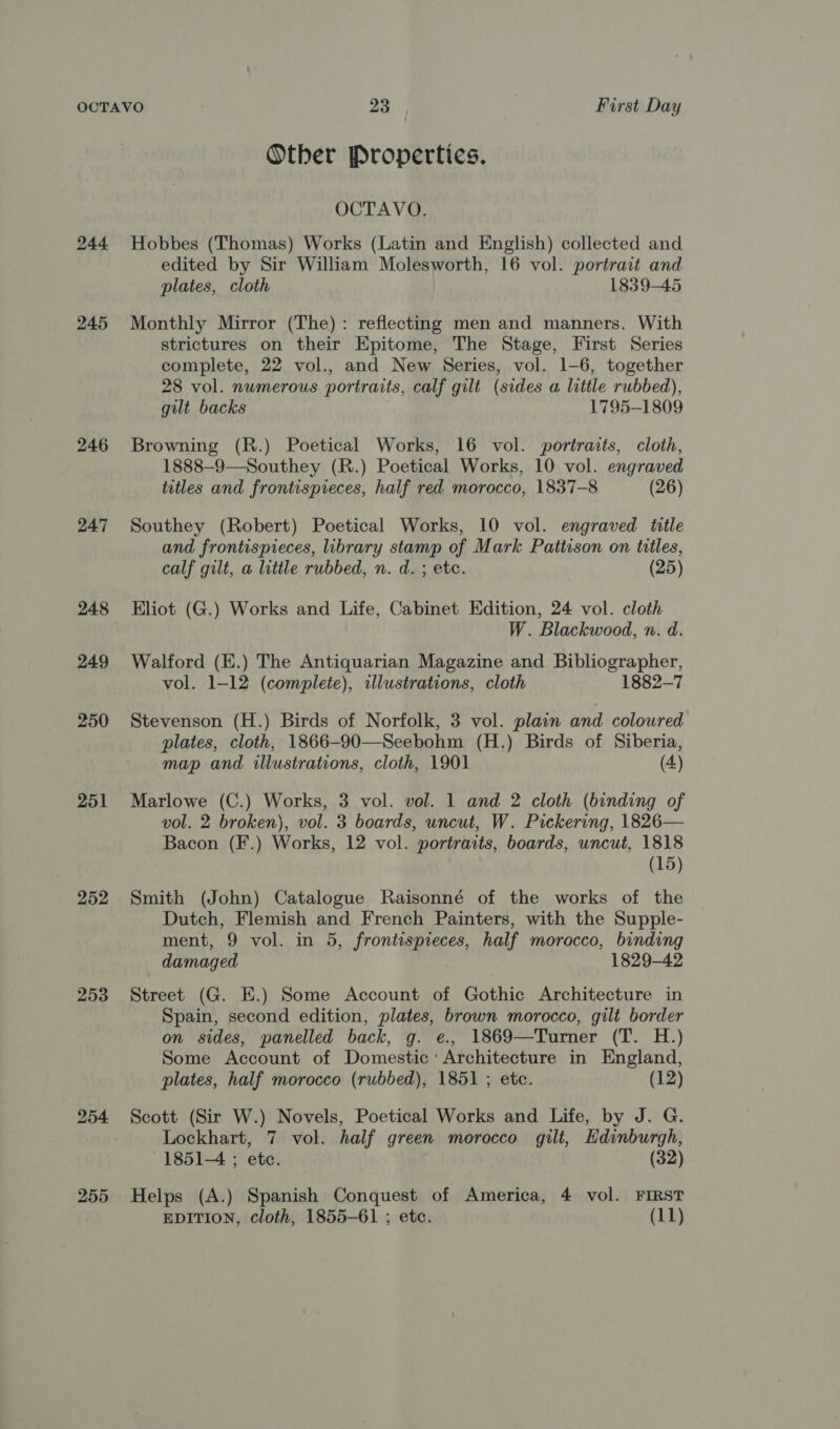 245 246 247 248 249 250 251 252 253 255 Otber Properties. OCTAVO. Hobbes (Thomas) Works (Latin and English) collected and edited by Sir William Molesworth, 16 vol. portrait and plates, cloth | 1839-45 Monthly Mirror (The): reflecting men and manners. With strictures on their Epitome, The Stage, First Series complete, 22 vol., and New Series, vol. 1-6, together 28 vol. numerous portraits, calf gilt (sides a little rubbed), gilt backs 1795-1809 Browning (R.) Poetical Works, 16 vol. portraits, cloth, 1888—9—Southey (R.) Poetical Works, 10 vol. engraved titles and frontisprieces, half red morocco, 1837-8 (26) Southey (Robert) Poetical Works, 10 vol. engraved title and frontispieces, library stamp of Mark Pattison on titles, calf gilt, a litile rubbed, n. d. ; etc. (25) Eliot (G.) Works and Life, Cabinet Edition, 24 vol. cloth W. Blackwood, n. d. Walford (E.) The Antiquarian Magazine and Bibliographer, vol. 1-12 (complete), illustrations, cloth 1882-7 Stevenson (H.) Birds of Norfolk, 3 vol. plain and coloured plates, cloth, 1866-90—Seebohm (H.) Birds of Siberia, map and illustrations, cloth, 1901 (4) Marlowe (C.) Works, 3 vol. vol. 1 and 2 cloth (binding of vol. 2 broken), vol. 3 boards, uncut, W. Pickering, 1826— Bacon (F.) Works, 12 vol. portraits, boards, uncut, 1818 (15) Smith (John) Catalogue Raisonné of the works of the Dutch, Flemish and French Painters, with the Supple- ment, 9 vol. in 5, frontispieces, half morocco, binding damaged 1829-42 Street (G. E.) Some Account of Gothic Architecture in Spain, second edition, plates, brown morocco, gilt border on sides, panelled back, g. e., 1869—Turner (T. H.) Some Account of Domestic: Architecture in England, plates, half morocco (rubbed), 1851 ; etc. (12) Lockhart, 7 vol. half green morocco gilt, Edinburgh, 1851-4 ; ete. (32) Helps (A.) Spanish Conquest of America, 4 vol. FIRST EDITION, Cloth, 1855-61 ; etc. (11)