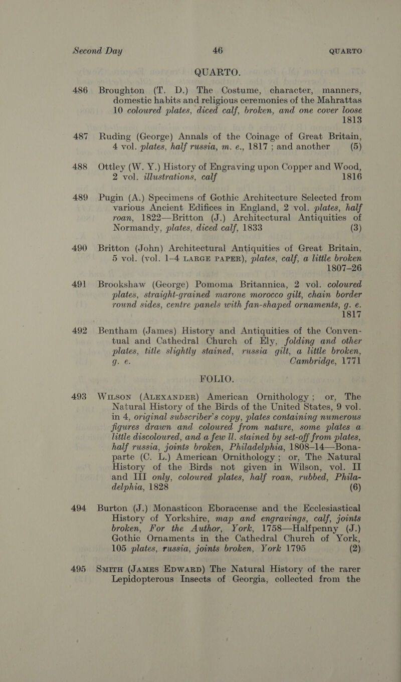 QUARTO. 486 Broughton (T. D.) The Costume, character, manners, domestic habits and religious ceremonies of the Mahrattas 10 coloured plates, diced calf, broken, and one cover loose 1813 487 Ruding (George) Annals of the Coinage of Great Britain, 4 vol. plates, half russia, m. e., 1817 ; and another (5) 488 Ottley (W. Y.) History of Engraving upon Copper and Wood, 2 vol. illustrations, calf 1816 489 Pugin (A.) Specimens of Gothic Architecture Selected from various Ancient Edifices in England, 2 vol. plates, half roan, 1822—Britton (J.) Architectural Antiquities of Normandy, plates, diced calf, 1833 (3) 490 Britton (John) Architectural Antiquities of Great Britain, 5 vol. (vol. 1-4 LARGE PAPER), plates, calf, a little broken 1807-26 491 Brookshaw (George) Pomoma Britannica, 2 vol. coloured plates, straight-grained marone morocco gilt, chain border round sides, centre panels with fan-shaped ornaments, g. e. 1817 492 Bentham (James) History and Antiquities of the Conven- tual and Cathedral Church of Ely, folding and other plates, title slightly stained, russia gilt, a little broken, gq. @. Cambridge, 1771 FOLIO. 493 Wuitson (ALEXANDER) American Ornithology; or, The Natural History of the Birds of the United States, 9 vol. in 4, original subscriber's copy, plates containing numerous figures drawn and coloured from nature, some plates a little discoloured, and a few Il. stained by set-off from plates, half russia, jovnts broken, Philadelphia, 1808-14—Bona- parte (C. L.) American Ornithology ; or, The Natural History of the Birds not given in Wilson, vol. II and III only, coloured plates, half roan, rubbed, Phila- delphia, 1828 (6) 494 Burton (J.) Monasticon Eboracense and the Ecclesiastical History of Yorkshire, map and engravings, calf, joints broken, For the Author, York, 1758—Halfpenny (J.) Gothic Ornaments in the Cathedral Church of York, 105 plates, russia, joints broken, York 1795 (2) 495 Siren (JAMES EpwarpD) The Natural History of the rarer Lepidopterous Insects of Georgia, collected from the