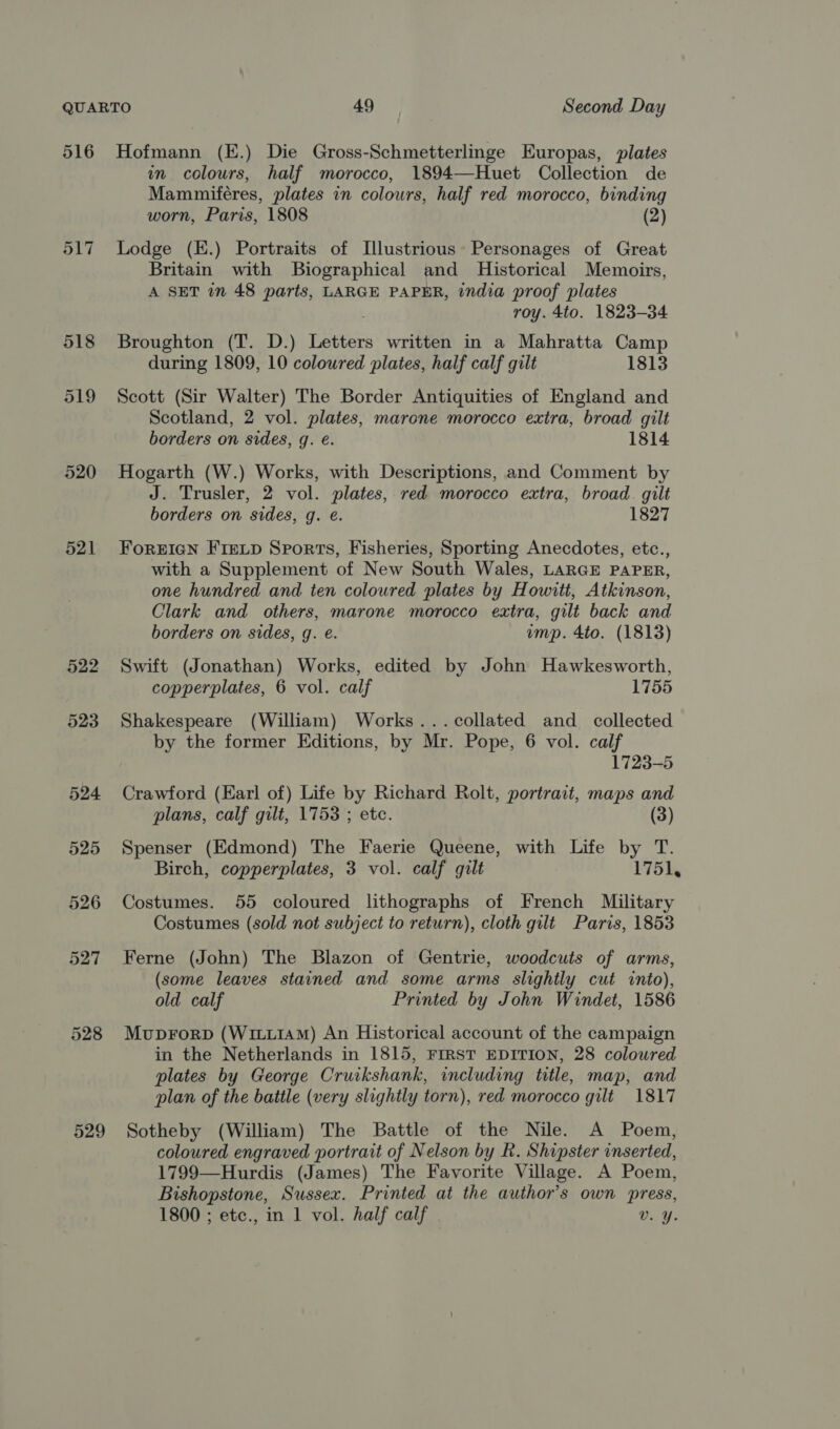 516 520 521 522 523 524 529 Hofmann (E.) Die Gross-Schmetterlinge Europas, plates in colours, half morocco, 1894—Huet Collection de Mamumiféres, plates in colours, half red morocco, binding worn, Paris, 1808 (2) Lodge (K.) Portraits of Illustrious: Personages of Great Britain with Biographical and Historical Memoirs, A SET in 48 parts, LARGE PAPER, india proof plates roy. 4to. 1823-34 Broughton (T. D.) Letters written in a Mahratta Camp during 1809, 10 coloured plates, half calf gilt 1813 Scott (Sir Walter) The Border Antiquities of England and Scotland, 2 vol. plates, marone morocco extra, broad gilt borders on sides, g. e. 1814 Hogarth (W.) Works, with Descriptions, and Comment by J. Trusler, 2 vol. plates, red morocco extra, broad. gilt borders on sides, g. e. 1827 ForriIaN FIELD Sports, Fisheries, Sporting Anecdotes, etc., with a Supplement of New South Wales, LARGE PAPER, one hundred and ten coloured plates by Howitt, Atkinson, Clark and others, marone morocco extra, gilt back and borders on sides, g. é. imp. 4to. (1813) Swift (Jonathan) Works, edited by John Hawkesworth, copperplates, 6 vol. calf 1755 Shakespeare (William) Works...collated and _ collected by the former Editions, by Mr. Pope, 6 vol. calf 1723-5 Crawford (Earl of) Life by Richard Rolt, portrait, maps and plans, calf gilt, 1753 ; etc. (3) Spenser (Edmond) The Faerie Queene, with Life by T. Birch, copperplates, 3 vol. calf gilt 1751, Costumes. 55 coloured lithographs of French Military Costumes (sold not subject to return), cloth gilt Paris, 1853 Ferne (John) The Blazon of Gentrie, woodcuts of arms, (some leaves stained and some arms slightly cut into), old calf Printed by John Windet, 1586 Muprorp (WixLiAM) An Historical account of the campaign in the Netherlands in 1815, FIRST EDITION, 28 coloured plates by George Cruikshank, including title, map, and plan of the battle (very slightly torn), red morocco gilt 1817 Sotheby (William) The Battle of the Nile. A Poem, coloured engraved portrait of Nelson by Rk. Shipster inserted, 1799—Hurdis (James) The Favorite Village. A Poem, Bishopstone, Sussex. Printed at the author's own press,