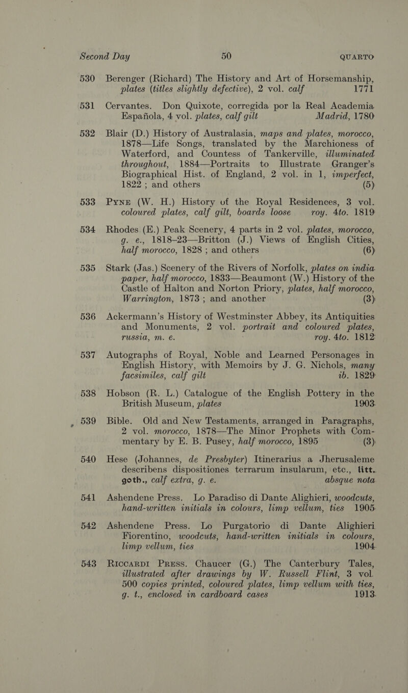 530 531 532 533 534 535 536 537 538 539 540 541 542 543 Berenger (Richard) The History and Art of Horsemanship, plates (titles slightly defective), 2 vol. calf 1771 Cervantes. Don Quixote, corregida por la Real Academia Espafiola, 4 vol. plates, calf gilt Madrid, 1780: Blair (D.) History of Australasia, maps and plates, morocco, 1878—Life Songs, translated by the Marchioness of Waterford, and Countess of Tankerville, illuminated throughout, 1884—Portraits to [Illustrate Granger’s Biographical Hist. of England, 2 vol. in 1, imperfect, 1822 ; and others (5) Pyne (W. H.) History uf the Royal Residences, 3 vol. coloured plates, calf gilt, boards loose roy. 4to. 1819 Rhodes. (E.) Peak Scenery, 4 parts in 2 vol. plates, morocco, g. e., 1818-23—Britton (J.) Views of English Cities, half morocco, 1828 ; and others (6) Stark (Jas.) Scenery of the Rivers of Norfolk, plates on india. paper, half morocco, 1833—Beaumont (W.) History of the Castle of Halton and Norton Priory, plates, half morocco, Warrington, 1873 ; and another (3) Ackermann’s History of Westminster Abbey, its Antiquities and Monuments, 2 vol. portrait and coloured plates, TUSSIA, M. €. roy. 4to. 1812: Autographs of Royal, Noble and Learned Personages in English History, with Memoirs by J. G. Nichols, many facsimiles, calf gilt 1b. 1829: Hobson (R. L.) Catalogue of the English Pottery in the British Museum, plates 1903. Bible. Old and New Testaments, arranged in Paragraphs, 2 vol. morocco, 1878—The Minor Prophets with Com- mentary by E. B. Pusey, half morocco, 1895 (3) Hese (Johannes, de Presbyter) Itinerarius a Jherusaleme describens dispositiones terrarum insularum, etc., litt. goth., calf extra, g. e. absque nota. Ashendene Press. Lo Paradiso di Dante Alighieri, woodcuts, hand-written initials in colours, limp vellum, ties 1905: Ashendene Press. Lo Purgatorio di Dante Alighieri Fiorentino, woodcuts, hand-written initials in colours, limp vellum, ties 1904. RiccaRDI Press. Chaucer (G.) The Canterbury Tales, illustrated after drawings by W. Russell Flint, 3 vol. 500 copies printed, coloured plates, limp vellum with ties, g. t., enclosed in cardboard cases 1913.