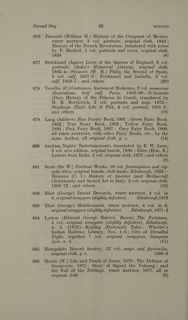 676 677 679 680 681 682 683 684 685 686 Prescott (William H.) History of the Conquest of Mexico, FIRST EDITION, 3 vol. portraits, original cloth, 1843 ; History of the French Revolution, translated with notes by F. Shoberl, 5 vol. portraits and views, original cloth, 1838 (8) Strickland (Agnes) Lives of the Queens of England, 6 vol. portraits, (Bohn’s Historical’ Library), original cloth, 1883—-4—Prescott (W. H.) Philip the Second of Spain, 3 vol. calf, 1857-9; Ferdinand and Isabella, 3 vol. calf, 1859-7 ; and others (20) Vecellio (C.) Costumes, Anciens et Modernes, 2 vol. numerous illustrations, half calf, Paris, 1859-60—D’Aumale (Duc) History of the Princes de Condé, translated by R. B. Borthwick, 2 vol. portraits and map, 1872— Stanhope (Earl) Life of Pitt, 4 vol. portrait, 1861-2 ; and others (10) Lang (Andrew) Blue Poetry Book, 1891 ; Green Fairy Book, 1892; True Story Book, 1893; Yellow Fairy Book, 1894 ; Pink Fairy Book, 1897; Grey Fairy Book, 1900, all FIRST EDITIONS, with other Fairy Books, etc., by the same Author, all original cloth. q. e. (14) Arabian Nights’ Entertainments, translated by E. W. Lane, 3 vol. new edition, original boards, 1850—Eden (Hon. E.) Letters from India, 2 vol. original cloth, 1872 ; and others (9) Scott (Sir W.) Poetical Works, 10 vol. frontispieces and vig- nette titles, original boards, cloth backs, Edinburgh, 1823— Hemans (C. I.) History of Ancient (and Mediaeval) Christianity and Sacred Art in Italy, 3 vol. original cloth, 1866-72 ; and others (16) Eliot (George) Daniel Devonda, FIRST EDITION, 4 vol. in 8, original wrappers (slightly defective) Edinburgh,1876 Eliot (George) Middlemarch, FIRST EDITION, 4 vol. in 8, original wrappers (slightly defective) Edinburgh, 1871-2 Lytton (Edward George Bulwer, Baron) The Parisians, 4 vol. original wrappers (slightly defective), Edinburgh, nm. ad. [1872]—Kipling (Rudyard) Tales: Wheeler’s Indian Railway Library, Nos. 1-6; City of Dreadful Night, together 7 vol. original wrappers, Sampson Low, n. d. (11) Hampshire Record Society, 12 vol. maps and facsimiles, original cloth, g. t. 1889-9 Morris (W.) Life and Death of Jason, 1870 ; The Defence of Guenevere, 1875; Story of Sigurd the Volsung; and the Fall of the Niblings, FIRST EDITION, 1877, all in original cloth (3)
