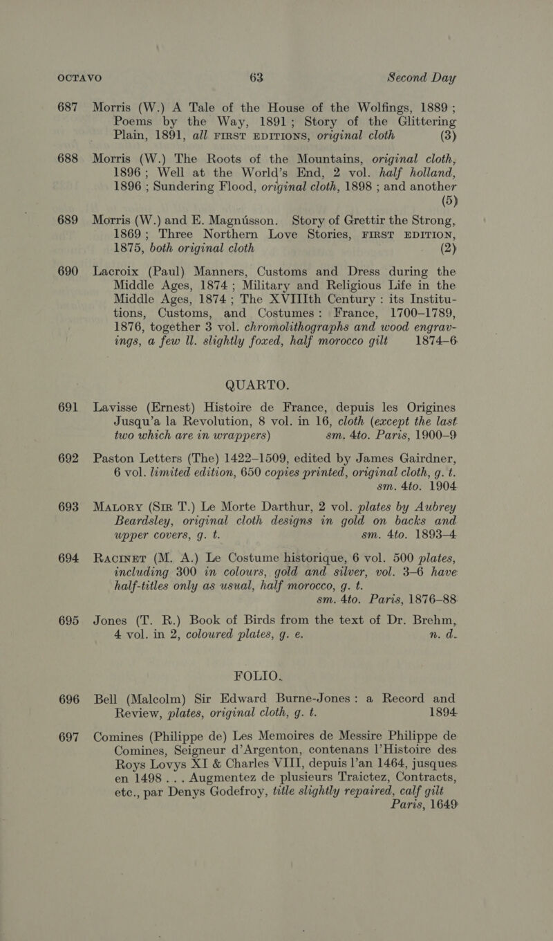 687 688 689 690 691 692 693 694 695 696 697 Morris (W.) A Tale of the House of the Wolfings, 1889 ; Poems by the Way, 1891; Story of the Glittering Plain, 1891, all FIRST EDITIONS, original cloth (3) Morris (W.) The Roots of the Mountains, original cloth, 1896 ; Well at the World’s End, 2 vol. half holland, 1896 ; Sundering Flood, original cloth, 1898 ; and another | (5) Morris (W.) and E. Magntsson. Story of Grettir the Strong, 1869; Three Northern Love Stories, FIRST EDITION, 1875, both original cloth (2) Lacroix (Paul) Manners, Customs and Dress during the Middle Ages, 1874; Military and Religious Life in the Middle Ages, 1874; The XVIIIth Century : its Institu- tions, Customs, and Costumes: France, 1700-1789, 1876, together 3 vol. chromolithographs and wood engrav- ings, a few Il. slightly foxed, half morocco gilt 1874-6 QUARTO. Lavisse (Ernest) Histoire de France, depuis les Origines Jusqu’a la Revolution, 8 vol. in 16, cloth (except the last two which are in wrappers) sm. 4to. Paris, 1900-9 Paston Letters (The) 1422-1509, edited by James Gairdner, 6 vol. limited edition, 650 copies printed, original cloth, g. t. sm. 4to. 1904 Matory (Sir T.) Le Morte Darthur, 2 vol. plates by Aubrey Beardsley, original cloth designs in gold on backs and upper covers, g. t. sm. 4to. 1893-4 Racrnet (M. A.) Le Costume historique, 6 vol. 500 plates, including 300 in colours, gold and silver, vol. 3-6 have half-titles only as usual, half morocco, g. t. sm. 4to. Paris, 1876-88. Jones (T. R.) Book of Birds from the text of Dr. Brehm, 4 vol. in 2, coloured plates, g. e. n. a. FOLIO. Bell (Malcolm) Sir Edward Burne-Jones: a Record and Review, plates, original cloth, g. t. 1894 Comines (Philippe de) Les Memoires de Messire Philippe de Comines, Seigneur d’Argenton, contenans |’Histoire des. Roys Lovys XI &amp; Charles VIII, depuis l’an 1464, jusques. en 1498... Augmentez de plusieurs Traictez, Contracts, etc., par Denys Godefroy, title slightly repaired, calf gilt Paris, 1649