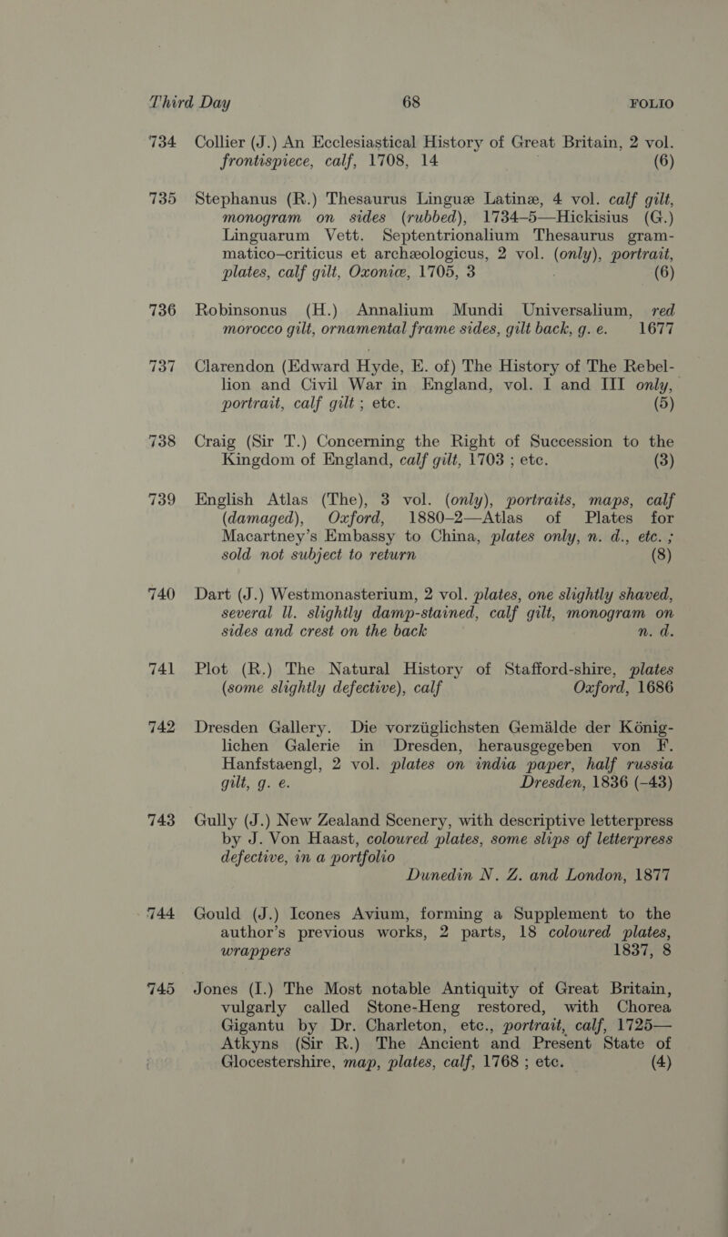 735 736 740 741 742 743 frontispiece, calf, 1708, 14 (6) Stephanus (R.) Thesaurus Lingue Latine, 4 vol. calf gilt, monogram on sides (rubbed), 1734-5—Hickisius (G.) Linguarum Vett. Septentrionalium Thesaurus gram- matico-—criticus et archzologicus, 2 vol. (only), portrait, plates, calf gilt, Oxonie, 1705, 3 Robinsonus (H.) Annalium Mundi Universalium, red morocco gilt, ornamental frame sides, gilt back, g.e. 1677 Clarendon (Edward Hyde, E. of) The History of The Rebel- lion and Civil War in England, vol. I and III only, portrait, calf gilt ; etc. (5) Craig (Sir T.) Concerning the Right of Succession to the Kingdom of England, calf gilt, 1703 ; etc. (3) English Atlas (The), 3 vol. (only), portraits, maps, calf (damaged), Oxford, 1880-2—Atlas of Plates for Macartney’s Embassy to China, plates only, n. d., etc. ; sold not subject to return (8) Dart (J.) Westmonasterium, 2 vol. plates, one slightly shaved, several Il. slightly damp-stained, calf gilt, monogram on sides and crest on the back n. d. Plot (R.) The Natural History of Stafford-shire, plates (some slightly defective), calf Oxford, 1686 Dresden Gallery. Die vorziiglichsten Gemidlde der Konig- lichen Galerie in Dresden, herausgegeben von F. Hanfstaengl, 2 vol. plates on india paper, half russia gilt, g. e. Dresden, 1836 (—43) Gully (J.) New Zealand Scenery, with descriptive letterpress by J. Von Haast, coloured plates, some slips of letterpress defective, in a portfolio Dunedin N. Z. and London, 1877 Gould (J.) Icones Avium, forming a Supplement to the author’s previous works, 2 parts, 18 coloured plates, wrappers 1837, 8 Jones (I.) The Most notable Antiquity of Great Britain, vulgarly called Stone-Heng restored, with Chorea Gigantu by Dr. Charleton, etc., portrait, calf, 1725— Atkyns (Sir R.) The Ancient and Present State of Glocestershire, map, plates, calf, 1768 ; etc. (4)