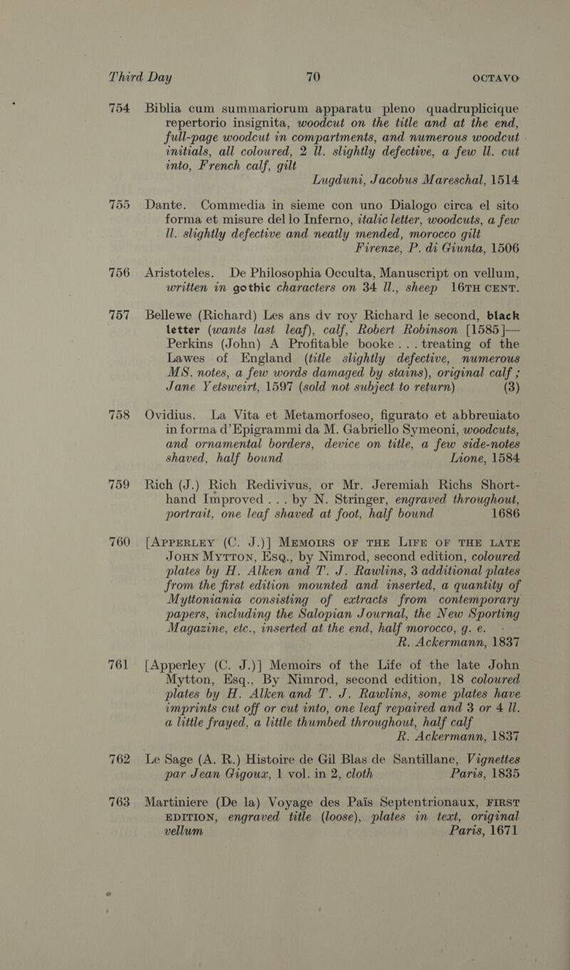 754 756 757 759 760 762 763 Biblia cum summariorum apparatu pleno quadruplicique repertorio insignita, woodcut on the title and at the end, full-page woodcut in compartments, and numerous woodcut - initials, all coloured, 2 Ul. slightly defective, a few Il. cut into, French calf, gilt Lugdum, Jacobus Mareschal, 1514 Dante. Commedia in sieme con uno Dialogo circa el sito forma et misure dello Inferno, talic letter, woodcuts, a few ll. slightly defective and neatly mended, morocco gilt Firenze, P. di Giunta, 1506 Aristoteles. De Philosophia Occulta, Manuscript on vellum, written in gothic characters on 34 ll., sheep 16TH CENT. Bellewe (Richard) Les ans dv roy Richard le second, black letter (wants last leaf), calf, Robert Robinson [1585 |— Perkins (John) A Profitable booke... treating of the Lawes of England (title slightly defective, numerous MS. notes, a few words damaged by stains), original calf ; Jane Yetsweirt, 1597 (sold not subject to return) (3) Ovidius. La Vita et Metamorfoseo, figurato et abbreuiato in forma d’Epigrammi da M. Gabriello Symeoni, woodcuts, and ornamental borders, device on title, a few side-notes shaved, half bound Inone, 1584 Rich (J.) Rich Redivivus, or Mr. Jeremiah Richs Short- hand Improved... by N. Stringer, engraved throughout, portrait, one leaf shaved at foot, half bound 1686 [APPERLEY (C. J.)] Memoirs OF THE LIFE OF THE LATE Joun Mytron, Esq., by Nimrod, second edition, coloured plates by H. Alken and T. J. Rawlins, 3 additional plates from the first edition mounted and inserted, a quantity of Myttonania consisting of extracts from contemporary papers, including the Salopian Journal, the New Sporting Magazine, etc., inserted at the end, half morocco, g. e. R. Ackermann, 1837 [Apperley (C. J.)] Memoirs of the Life of the late John Mytton, Esq., By Nimrod, second edition, 18 coloured plates by H. Alkenand T. J. Rawlins, some plates have imprints cut off or cut into, one leaf repaired and 3 or 4 Il. a little frayed, a little thumbed throughout, half calf R. Ackermann, 1837 par Jean Gigoux, | vol. in 2, cloth Paris, 1835 Martiniere (De la) Voyage des Pais Septentrionaux, FIRST EDITION, engraved title (loose), plates in text, original vellum Paris, 1671