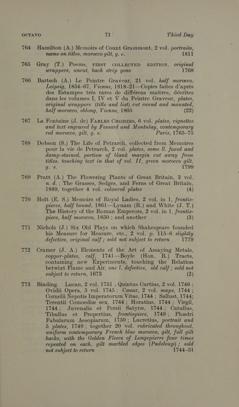 764 765 766 767 768 769 770 771 772 773 Hamilton (A.) Memoirs of Count Grammont, 2 vol. portraits, name on titles, morocco gilt, g. e. 1811 Gray (T.) Poems, FIRST COLLECTED EDITION, original wrappers, uncut, back strip gone 1768 Bartsch (A.) Le Peintre Graveur, 21 vol. half morocco, Leipsig, 1854-67, Vienne, 1818-21—Copies faites d’aprés des Estampes trés rares de différens maitres, décrites dans les volumes I, [V et V du Peintre Graveur, plates, original wrappers (title and list) cut round and mounted, half morocco, oblong, Vienne, 1805 (22) La Fontaine (J. de) FABLES CuHorsiEs, 6 vol. plates, vignettes and text engraved by Fessard and Montulay, contemporary red morocco, gilt, g. e. Paris, 1765-75 Dobson (S.) The Life of Petrarch, collected from Memoires pour la vie de Petrarch, 2 vol. plates, some ll. foxed and damp-stained, portion of blank margin cut away from titles, touching text in that of vol. II, green morocco gilt, g. €. 1799 Pratt (A.) The Flowering Plants of Great Britain, 3 vol. n.d.; The Grasses, Sedges, and Ferns of Great Britain, 1889, together 4 vol. colowred plates (4) Holt (E. 8.) Memoirs of Royal Ladies, 2 vol. in 1, frontis- pieces, half bound, 1861—Lynam (R.) and White (J. T.) The History of the Roman Emperors, 2 vol. in 1, frontis- piece, half morocco, 1850 ; and another (3) Nichols (J.) Six Old Plays on which Shakespeare founded his Measure for Measure, etc., 2 vol. p. 115-6. slightly defective, original calf ; sold not subject to return 1779 Cramer (J. A.) Elements of the Art of Assaying Metals, copper-plates, calf, 1741—Boyle (Hon. R.) -Tracts, containing new Experiments, touching the Relation betwixt Flame and Air, one |. defective, old calf ; sold not subject to return, 1673 (2) Binding. Lucan, 2 vol. 1751 ; Quintus Curtius, 2 vol. 1746 ; Ovidii Opera, 5 vol. 1745; Cesar, 2 vol. maps, 1744 ; Cornelii Nepotis Imperatorum Vitae, 1744 ; Sallust, 1744; Terentii Comoedie sex, 1744; Horatius, 1744; Virgil, 1744; Juvenalis et Persii Satyre, 1744; Catullus, Tibullus et Propertius, frontispiece, 1749; Pheedri Fabularum Aesopiarum, 1750; Lucretius, portrait and 5 plates, 1749; together 20 vol. rubricated throughout, uniform contemporary French blue morocco, gilt, full gilt backs, with the Golden Fleece of Longepierre four times repeated on each, gilt marbled edges (Padeloup) ; sold not subject to return 1744-51