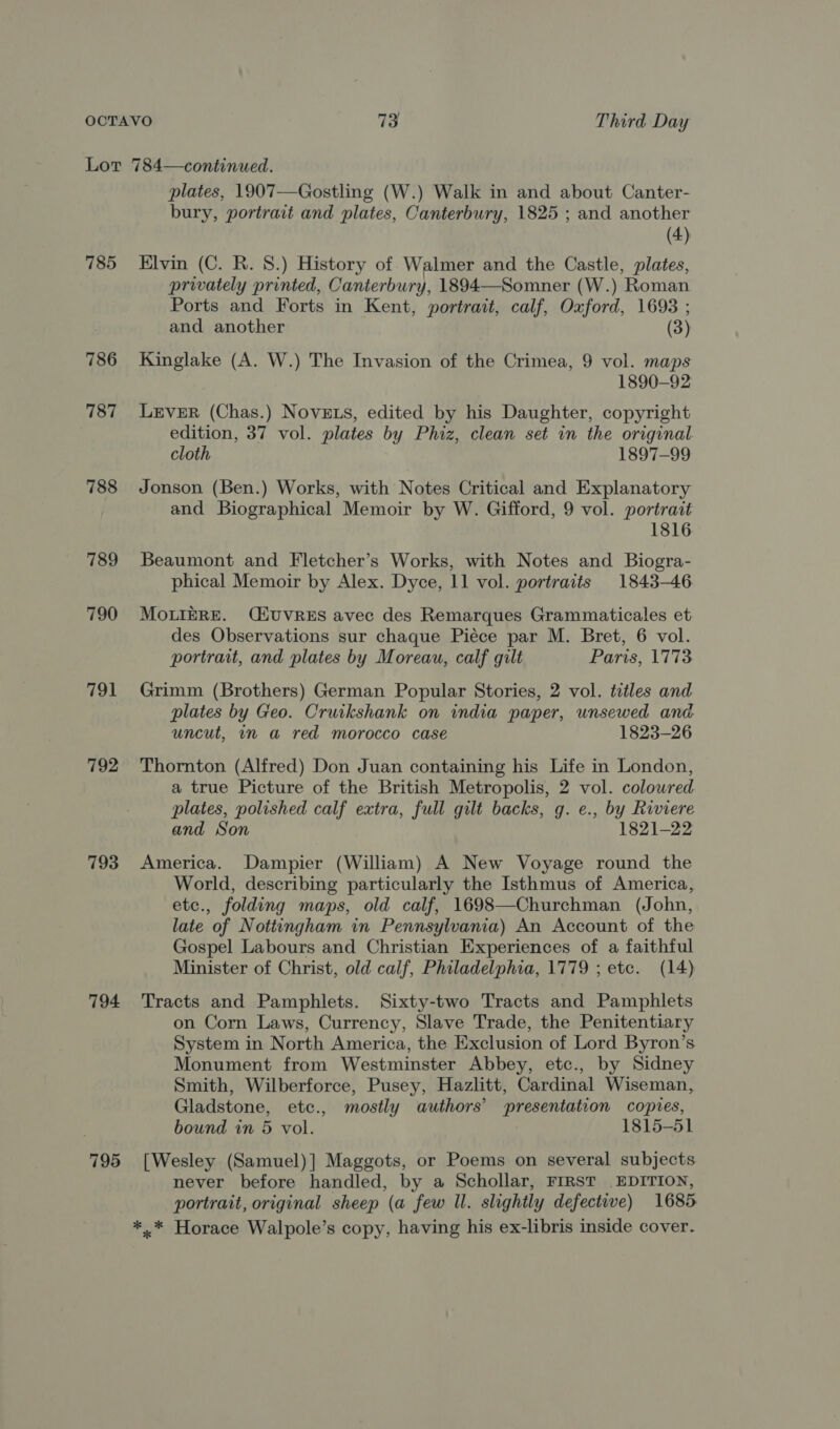 785 786 787 788 789 790 791 792 793 794 795 plates, 1907—Gostling (W.) Walk in and about Canter- bury, portrait and plates, Canterbury, 1825 ; and another (4) Elvin (C. R. 8.) History of Walmer and the Castle, plates, privately printed, Canterbury, 1894—Somner (W.) Roman Ports and Forts in Kent, portrait, calf, Oxford, 1693 ; and another (3) Kinglake (A. W.) The Invasion of the Crimea, 9 vol. maps 1890-92 LEVER (Chas.) Novets, edited by his Daughter, copyright edition, 37 vol. plates by Phiz, clean set in the original. cloth 1897-99 Jonson (Ben.) Works, with Notes Critical and Explanatory and Biographical Memoir by W. Gifford, 9 vol. portrait 1816 Beaumont and Fletcher’s Works, with Notes and Biogra- phical Memoir by Alex. Dyce, 11 vol. portraits 1843-46 MOLIERE. (CEUVRES avec des Remarques Grammaticales et des Observations sur chaque Piéce par M. Bret, 6 vol. portrait, and plates by Moreau, calf gilt Paris, 1773 Grimm (Brothers) German Popular Stories, 2 vol. titles and plates by Geo. Cruikshank on india paper, unsewed and. uncut, in a red morocco case 1823-26 Thornton (Alfred) Don Juan containing his Life in London, a true Picture of the British Metropolis, 2 vol. coloured plates, polished calf extra, full gilt backs, g. e., by Riviere and Son 1821-22 America. Dampier (William) A New Voyage round the World, describing particularly the Isthmus of America, etc., folding maps, old calf, 1698—Churchman (John, late of Nottingham in Pennsylvania) An Account of the Gospel Labours and Christian Experiences of a faithful Minister of Christ, old calf, Philadelphia, 1779 ; etc. (14) Tracts and Pamphlets. Sixty-two Tracts and Pamphlets on Corn Laws, Currency, Slave Trade, the Penitentiary System in North America, the Exclusion of Lord Byron’s Monument from Westminster Abbey, etc., by Sidney Smith, Wilberforce, Pusey, Hazlitt, Cardinal Wiseman, Gladstone, etc., mostly authors’ presentation copves, bound in 5 vol. 1815-51 [Wesley (Samuel)] Maggots, or Poems on several subjects never before handled, by a Schollar, FIRST EDITION, portrait, original sheep (a few ll. slightly defective) 1685 *..* Horace Walpole’s copy, having his ex-libris inside cover.