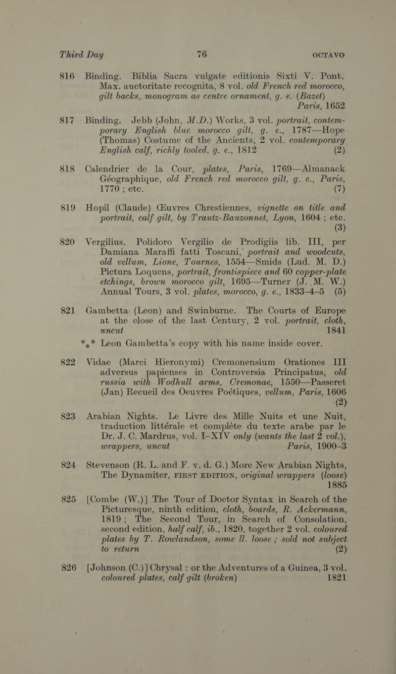 816 817 818 819 820 821 823 824 825 826 Binding. Biblia Sacra vulgate editionis Sixti V. Pont. Max. auctoritate recognita, 8 vol. old French red morocco, gilt backs, monogram as centre ornament, g. e. (Bazet) Paris, 1652 Binding. Jebb (John, M.D.) Works, 3 vol. portrait, contem- porary English blue morocco gilt, g. e., 1787—Hope (Thomas) Costume of the Ancients, 2 vol. contemporary English calf, richly tooled, g. e., 1812 (2) Calendrier de la Cour, plates, Paris, 1769—Almanack Géographique, old French red morocco gilt, g. e., Paris, 1770 ; ete: (7) Hopil (Claude) Giuvres Chrestiennes, vignette on title and portrait, calf gilt, by Trautz-Bauzonnet, Lyon, 1604 ; etc. (3) Vergilius. Polidoro Vergilio de Prodigiis lib. III, per ~ Damiana Maraffi fatti Toscani, portrait and woodcuts, old vellum, Lione, Tournes, 1554—Smids (Lud. M. D.) Pictura Loquens, portrait, frontispiece and 60 copper-plate etchings, brown morocco gilt, 1695—Turner (J.,.M. W.) Annual Tours, 3 vol. plates, morocco, g. e., 1833-4-5 (5) Gambetta (Leon) and Swinburne. The Courts of Europe at the close of the last Century, 2 vol. portrait, cloth, uncut 1841 *,* Leon Gambetta’s copy with his name inside cover. Vidae (Marci Hieronymi) Cremonensium Orationes III adversus papienses in Controversia Principatus, old russia with Wodhull arms, Cremonae, 1550—Passeret (Jan) Recueil des Oeuvres Poétiques, vellum, Paris, 1606. (2) Arabian Nights. Le Livre des Mille Nuits et une Nuit, traduction littérale et compléte du texte arabe par le Dr. J. C. Mardrus, vol. I-XIV only (wants the last 2 vol.), wrappers, uncut Paris, 1900-3. Stevenson (R. L. and F. v. d. G.) More New Arabian Nights, The Dynamiter, FIRST EDITION, original wrappers (loose) 1885. [Combe (W.)] The Tour of Doctor Syntax in Search of the Picturesque, ninth edition, cloth, boards, R. Ackermann, 1819; The Second Tour, in Search of Consolation, second edition, half calf, 1b., 1820, together 2 vol. coloured plates by T’. Rowlandson, some ll. loose ; sold not subject to return (2); [Johnson (C.)]Chrysal : or the Adventures of a Guinea, 3 vol. coloured plates, calf gilt (broken) 1821