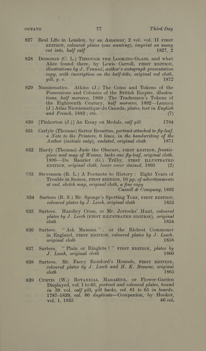 827 828 829 $30 831 832 $33 834 $35 836 $37 838 $39 Real Life in London, by an Amateur, 2 vol. vol. II First EDITION, coloured plates (one wanting), imprint on many cut into, half calf 1827, 2 Dopaeson (C. L.) THRouGH THE LOOKING-GLASS, and what Alice found there, by Lewis Carroll, FIRST EDITION, illustrations by J. Tenniel, author’s autograph presentation copy, with inscription on the half-title, original red cloth, gilt, g. e. 1872 Numismatics. Atkins (J.) The Coins and Tokens of the Possessions and Colonies of the British Empire, dllustra- tions, half morocco, 1889 ; The Tradesmen’s Tokens of the Eighteenth Century, half morocco, 1892—Lennox (J.) Atlas Numismatique du Canada, plates, text in Hnglish and French, 1883 ; etc. (7) [Pinkerton (J.)] An Essay on Medals, calf gilt 1784. Carlyle (Thomas) Sartor Resartus, portrait attached to fly-leaf, a Note to the Printers, 6 lines, in the handwriting of the Author (initials only), undated, original cloth 1871 Hardy (Thomas) Jude the Obscure, FIRST EDITION, frontis- prece and map of Wessex, lacks one fly-leaf, original cloth, 1896—Du Maurier (G.) Trilby, FIRST ILLUSTRATED EDITION, original cloth, lower cover stained, 1895 (2) Stevenson (R. L.) A Footnote to History: Eight Years of Trouble in Samoa, FIRST EDITION, 16 pp. of advertisements at end, sketch map, original cloth, a fine copy Cassell &amp; Company, 1892 Surtees (R. 8.) Mr. Sponge’s Sporting Tour, FIRST EDITION, coloured plates by J. Leech, original cloth 1853 Surtees. Handley Cross, or Mr. Jorrocks’ Hunt, colowred plates by J. Leech (FIRST ILLUSTRATED EDITION), original cloth 1854 Surtees. ‘‘ Ask Mamma’’; or the Richest Commoner in England, FIRST EDITION, coloured plates by J. Leech, original cloth 1858 Surtees. ‘‘ Plain or Ringlets ?”’ FIRST EDITION, plates by J. Leech, original cloth 1860 Surtees. Mr. Facey Romford’s Hounds, FIRST EDITION, coloured plates by J. Leech and H. K. Browne, original cloth 1865 Curtis (W.) BotanicaL MaGaziIne, or Flower-Garden Displayed, vol. 1 to 65, portrait and coloured plates, bound in 39 vol. calf gilt, gilt backs, vol. 61 to 65 in boards, 1787-1839, vol. 60 duplicate—Companion, by Hooker, vol. 1, 1835 46 vol.